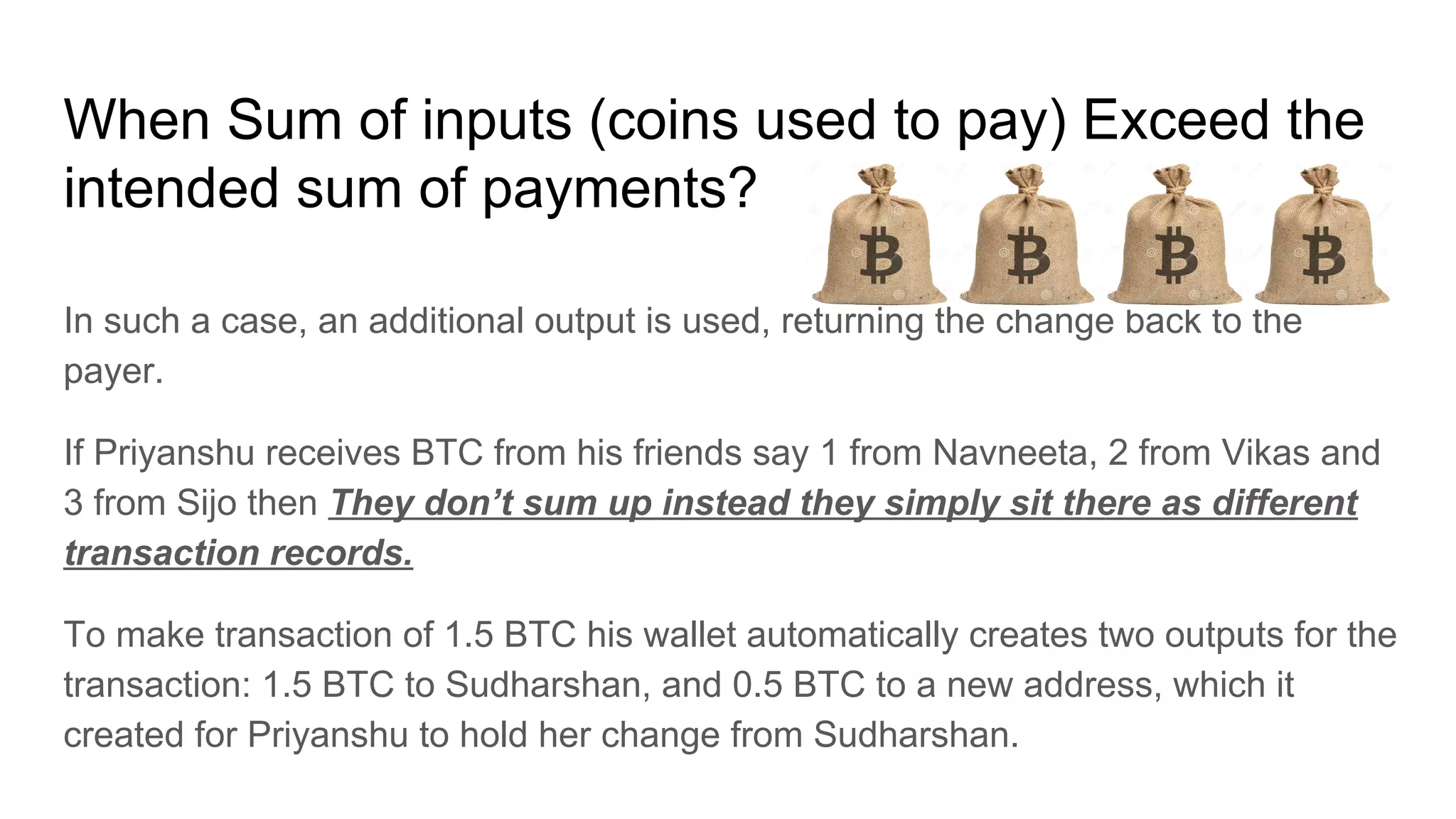 When Sum of inputs (coins used to pay) Exceed the
intended sum of payments?
In such a case, an additional output is used, returning the change back to the
payer.
If Priyanshu receives BTC from his friends say 1 from Navneeta, 2 from Vikas and
3 from Sijo then They don’t sum up instead they simply sit there as different
transaction records.
To make transaction of 1.5 BTC his wallet automatically creates two outputs for the
transaction: 1.5 BTC to Sudharshan, and 0.5 BTC to a new address, which it
created for Priyanshu to hold her change from Sudharshan.
 