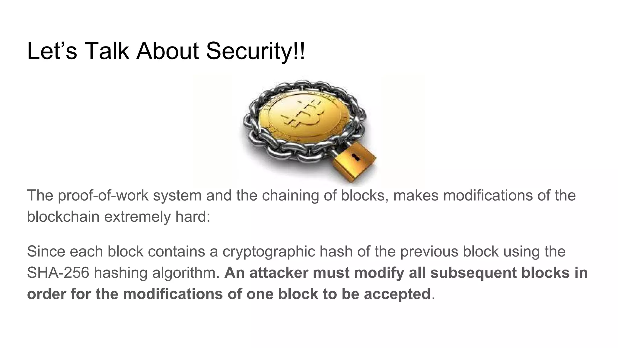 Let’s Talk About Security!!
The proof-of-work system and the chaining of blocks, makes modifications of the
blockchain extremely hard:
Since each block contains a cryptographic hash of the previous block using the
SHA-256 hashing algorithm. An attacker must modify all subsequent blocks in
order for the modifications of one block to be accepted.
 