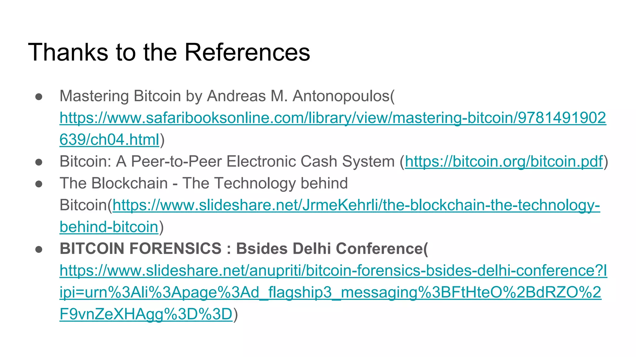 Thanks to the References
● Mastering Bitcoin by Andreas M. Antonopoulos(
https://www.safaribooksonline.com/library/view/mastering-bitcoin/9781491902
639/ch04.html)
● Bitcoin: A Peer-to-Peer Electronic Cash System (https://bitcoin.org/bitcoin.pdf)
● The Blockchain - The Technology behind
Bitcoin(https://www.slideshare.net/JrmeKehrli/the-blockchain-the-technology-
behind-bitcoin)
● BITCOIN FORENSICS : Bsides Delhi Conference(
https://www.slideshare.net/anupriti/bitcoin-forensics-bsides-delhi-conference?l
ipi=urn%3Ali%3Apage%3Ad_flagship3_messaging%3BFtHteO%2BdRZO%2
F9vnZeXHAgg%3D%3D)
 