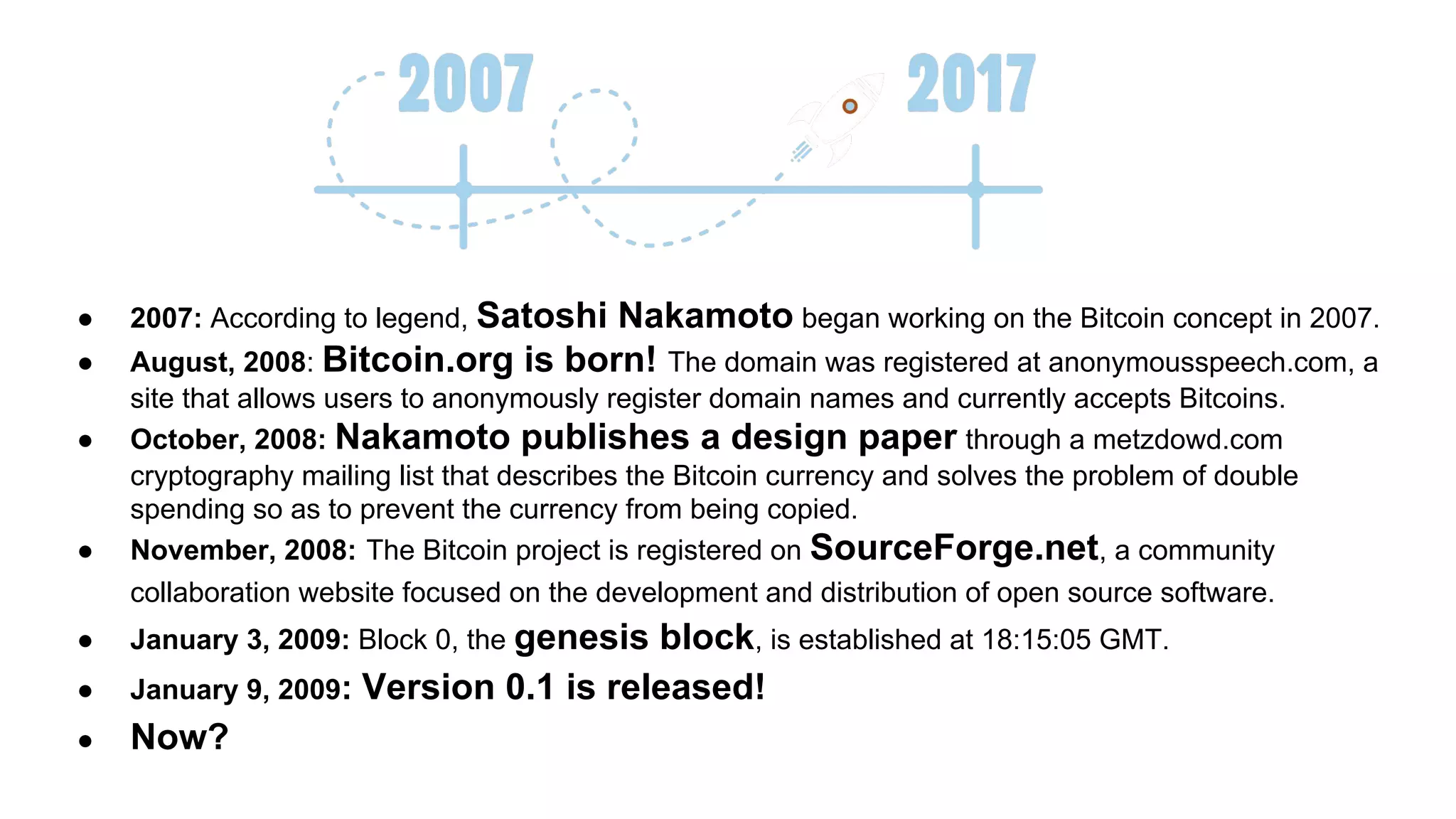 ● 2007: According to legend, Satoshi Nakamoto began working on the Bitcoin concept in 2007.
● August, 2008: Bitcoin.org is born! The domain was registered at anonymousspeech.com, a
site that allows users to anonymously register domain names and currently accepts Bitcoins.
● October, 2008: Nakamoto publishes a design paper through a metzdowd.com
cryptography mailing list that describes the Bitcoin currency and solves the problem of double
spending so as to prevent the currency from being copied.
● November, 2008: The Bitcoin project is registered on SourceForge.net, a community
collaboration website focused on the development and distribution of open source software.
● January 3, 2009: Block 0, the genesis block, is established at 18:15:05 GMT.
● January 9, 2009: Version 0.1 is released!
● Now?
 