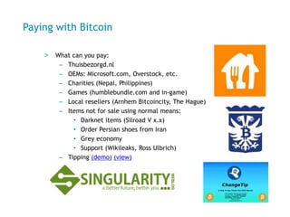 Paying with Bitcoin
> What can you pay:
– Get fast food: Thuisbezorgd.nl
– OEMs: Microsoft.com, Overstock, etc.
– Charities (Nepal, Philippines)
– Games (Steam and in-game)
– Local resellers (Arnhem Bitcoincity, The Hague)
– Items not for sale using normal means:
• Darknet items (Silkroad V x.x)
• Order Persian shoes from Iran
• Grey economy, medicines
• Support (blogs Wikileaks, Ross Ulbrich)
– Tipping (demo) (view)
 