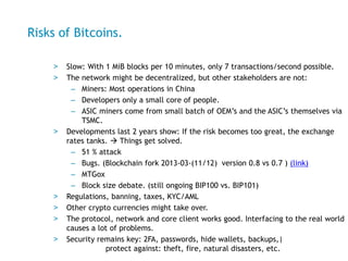 Risks of Bitcoins.
> Slow: With 1 MiB blocks per 10 minutes, only 7 transactions/second possible.
> The network might be d...