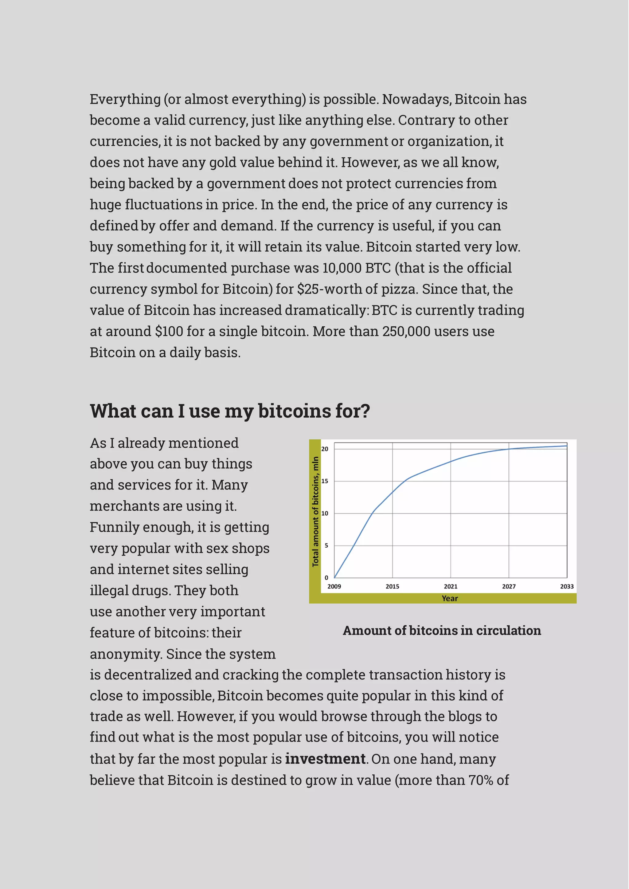 Everything (or almost everything) is possible. Nowadays, Bitcoin has
become a valid currency, just like anything else. Contrary to other
currencies, it is not backed by any government or organization, it
does not have any gold value behind it. However, as we all know,
being backed by a government does not protect currencies from
huge fluctuations in price. In the end, the price of any currency is
definedby offer and demand. If the currency is useful, if you can
buy something for it, it will retain its value. Bitcoin started very low.
The firstdocumented purchase was 10,000 BTC (that is the official
currency symbol for Bitcoin) for $25-worth of pizza. Since that, the
value of Bitcoin has increased dramatically: BTC is currently trading
at around $100 for a single bitcoin. More than 250,000 users use
Bitcoin on a daily basis.
What can I use my bitcoins for?
As I already mentioned
above you can buy things
and services for it. Many
merchants are using it.
Funnily enough, it is getting
very popular with sex shops
and internet sites selling
illegal drugs. They both
use another very important
feature of bitcoins: their
anonymity. Since the system
Amount of bitcoins in circulation
is decentralized and cracking the complete transaction history is
close to impossible, Bitcoin becomes quite popular in this kind of
trade as well. However, if you would browse through the blogs to
find out what is the most popular use of bitcoins, you will notice
that by far the most popular is investment. On one hand, many
believe that Bitcoin is destined to grow in value (more than 70% of
 