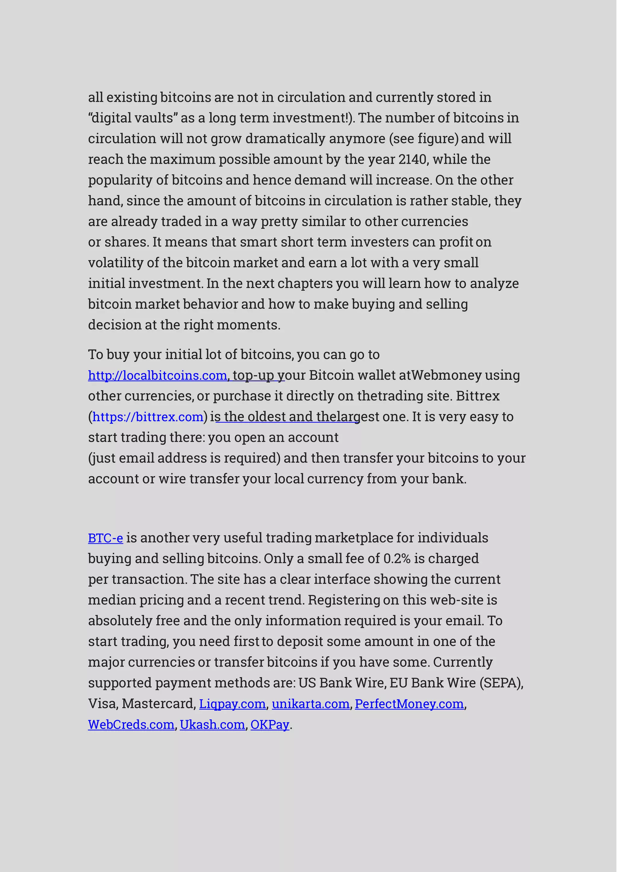 all existing bitcoins are not in circulation and currently stored in
“digital vaults” as a long term investment!). The number of bitcoins in
circulation will not grow dramatically anymore (see figure)and will
reach the maximum possible amount by the year 2140, while the
popularity of bitcoins and hence demand will increase. On the other
hand, since the amount of bitcoins in circulation is rather stable, they
are already traded in a way pretty similar to other currencies
or shares. It means that smart short term investers can profiton
volatility of the bitcoin market and earn a lot with a very small
initial investment. In the next chapters you will learn how to analyze
bitcoin market behavior and how to make buying and selling
decision at the right moments.
To buy your initial lot of bitcoins, you can go to
http://localbitcoins.com, top-up your Bitcoin wallet atWebmoney using
other currencies, or purchase it directly on thetrading site. Bittrex
(https://bittrex.com) is the oldest and thelargest one. It is very easy to
start trading there: you open an account
(just email address is required) and then transfer your bitcoins to your
account or wire transfer your local currency from your bank.
BTC-e is another very useful trading marketplace for individuals
buying and selling bitcoins. Only a small fee of 0.2% is charged
per transaction. The site has a clear interface showing the current
median pricing and a recent trend. Registering on this web-site is
absolutely free and the only information required is your email. To
start trading, you need firstto deposit some amount in one of the
major currencies or transfer bitcoins if you have some. Currently
supported payment methods are: US Bank Wire, EU Bank Wire (SEPA),
Visa, Mastercard, Liqpay.com, unikarta.com, PerfectMoney.com,
WebCreds.com, Ukash.com, OKPay.
 