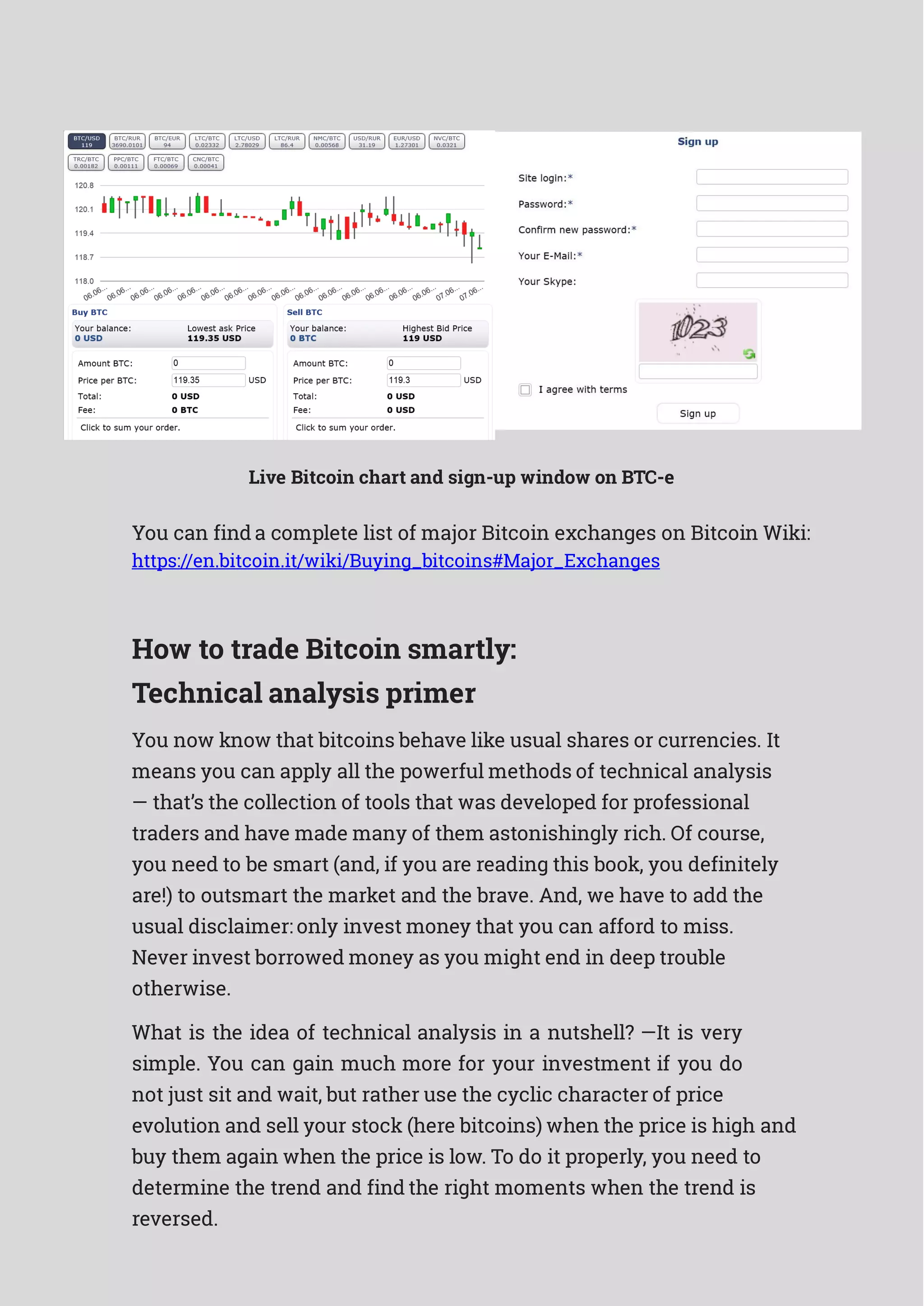 Live Bitcoin chart and sign-up window on BTC-e
You can find a complete list of major Bitcoin exchanges on Bitcoin Wiki:
https://en.bitcoin.it/wiki/Buying_bitcoins#Major_Exchanges
How to trade Bitcoin smartly:
Technical analysis primer
You now know that bitcoins behave like usual shares or currencies. It
means you can apply all the powerful methods of technical analysis
— that’s the collection of tools that was developed for professional
traders and have made many of them astonishingly rich. Of course,
you need to be smart (and, if you are reading this book, you definitely
are!) to outsmart the market and the brave. And, we have to add the
usual disclaimer: only invest money that you can afford to miss.
Never invest borrowed money as you might end in deep trouble
otherwise.
What is the idea of technical analysis in a nutshell? —It is very
simple. You can gain much more for your investment if you do
not just sit and wait, but rather use the cyclic character of price
evolution and sell your stock (here bitcoins) when the price is high and
buy them again when the price is low. To do it properly, you need to
determine the trend and find the right moments when the trend is
reversed.
 