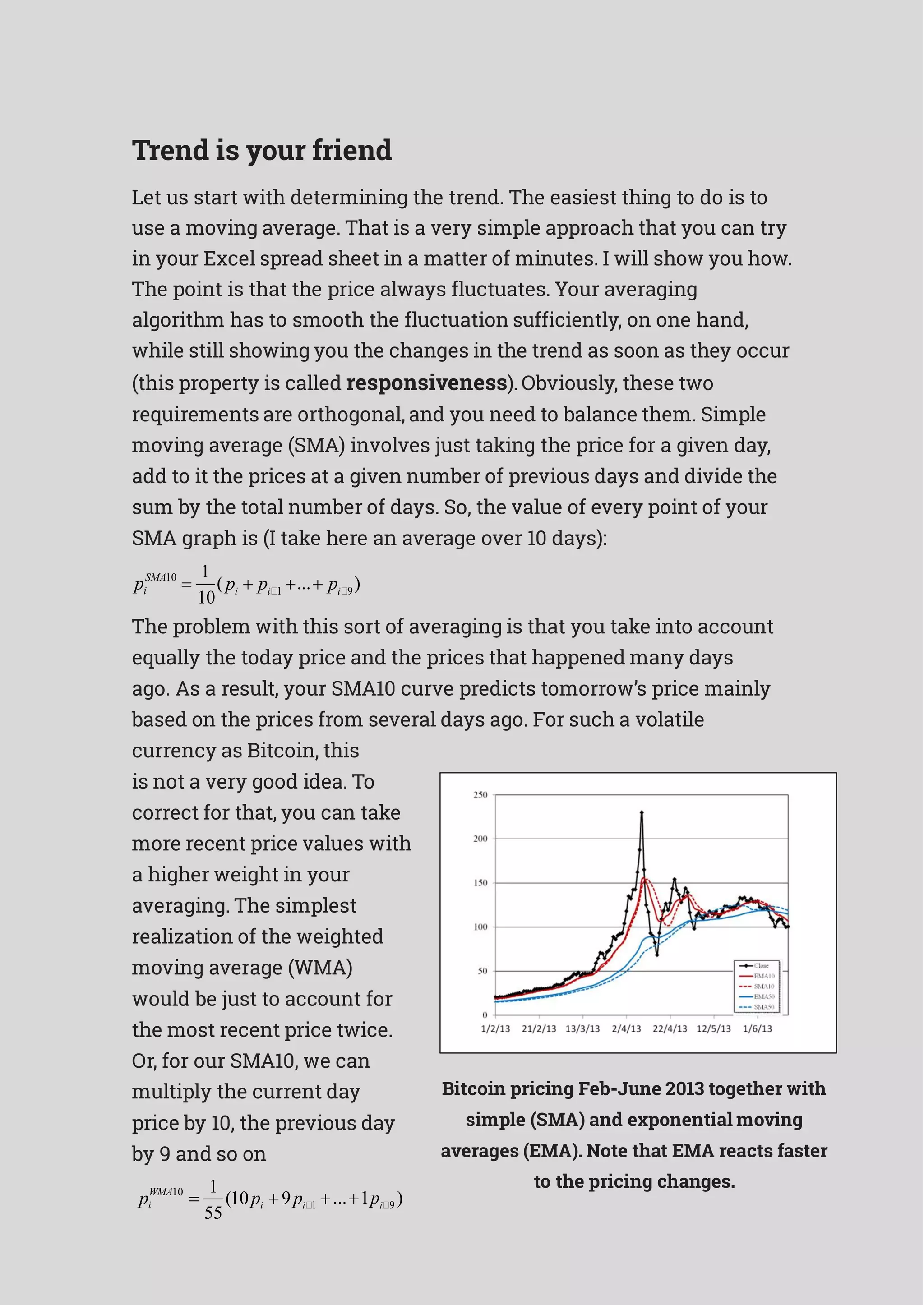 i
Trend is your friend
Let us start with determining the trend. The easiest thing to do is to
use a moving average. That is a very simple approach that you can try
in your Excel spread sheet in a matter of minutes. I will show you how.
The point is that the price always fluctuates. Your averaging
algorithm has to smooth the fluctuation sufficiently, on one hand,
while still showing you the changes in the trend as soon as they occur
(this property is called responsiveness). Obviously, these two
requirements are orthogonal, and you need to balance them. Simple
moving average (SMA) involves just taking the price for a given day,
add to it the prices at a given number of previous days and divide the
sum by the total number of days. So, the value of every point of your
SMA graph is (I take here an average over 10 days):
SMA10 1
( ... )pi 
10
pi  pi1   pi9
The problem with this sort of averaging is that you take into account
equally the today price and the prices that happened many days
ago. As a result, your SMA10 curve predicts tomorrow’s price mainly
based on the prices from several days ago. For such a volatile
currency as Bitcoin, this
is not a very good idea. To
correct for that, you can take
more recent price values with
a higher weight in your
averaging. The simplest
realization of the weighted
moving average (WMA)
would be just to account for
the most recent price twice.
Or, for our SMA10, we can
multiply the current day
price by 10, the previous day
by 9 and so on
1
Bitcoin pricing Feb-June 2013 together with
simple (SMA) and exponential moving
averages (EMA). Note that EMA reacts faster
to the pricing changes.
pWMA10
 (10pi  9pi1
55
...1pi9 )
 