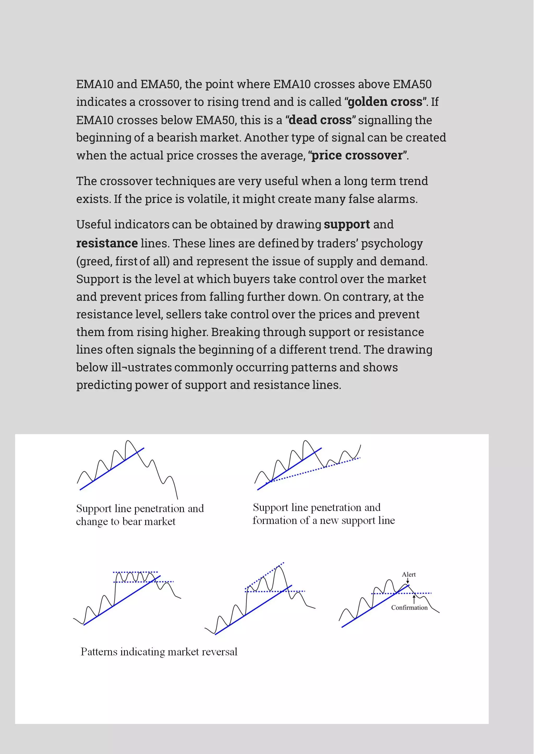 EMA10 and EMA50, the point where EMA10 crosses above EMA50
indicates a crossover to rising trend and is called “golden cross”. If
EMA10 crosses below EMA50, this is a “dead cross” signalling the
beginning of a bearish market. Another type of signal can be created
when the actual price crosses the average, “price crossover”.
The crossover techniques are very useful when a long term trend
exists. If the price is volatile, it might create many false alarms.
Useful indicators can be obtained by drawing support and
resistance lines. These lines are definedby traders’ psychology
(greed, firstof all) and represent the issue of supply and demand.
Support is the level at which buyers take control over the market
and prevent prices from falling further down. On contrary, at the
resistance level, sellers take control over the prices and prevent
them from rising higher. Breaking through support or resistance
lines often signals the beginning of a different trend. The drawing
below ill¬ustrates commonly occurring patterns and shows
predicting power of support and resistance lines.
 