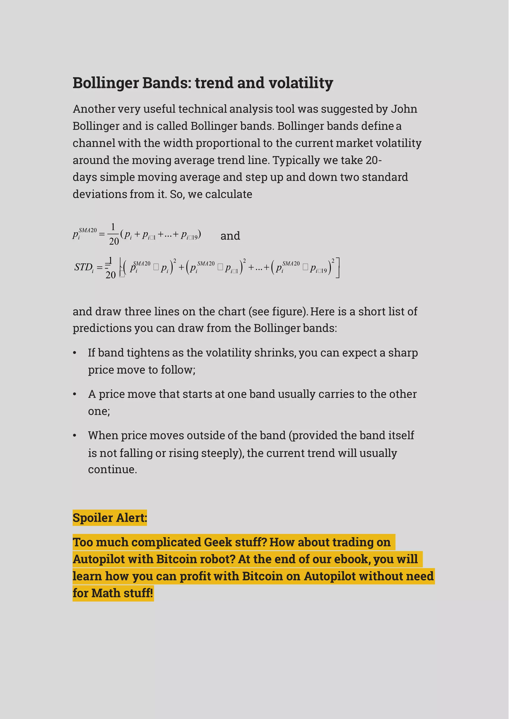 Bollinger Bands: trend and volatility
Another very useful technical analysis tool was suggested by John
Bollinger and is called Bollinger bands. Bollinger bands definea
channel with the width proportional to the current market volatility
around the moving average trend line. Typically we take 20-
days simple moving average and step up and down two standard
deviations from it. So, we calculate
SMA20 1
( ... )pi 
20
pi  pi1   pi19 and
 1 
 SMA20



2
 
 SMA20



2
... 
 SMA20



2


STDi
20 
pi pi pi pi1 pi pi19 
and draw three lines on the chart (see figure).Here is a short list of
predictions you can draw from the Bollinger bands:
• If band tightens as the volatility shrinks, you can expect a sharp
price move to follow;
• A price move that starts at one band usually carries to the other
one;
• When price moves outside of the band (provided the band itself
is not falling or rising steeply), the current trend will usually
continue.
Spoiler Alert:
Too much complicated Geek stuff? How about trading on
Autopilot with Bitcoin robot? At the end of our ebook, you will
learn how you can profit with Bitcoin on Autopilot without need
for Math stuff!
 