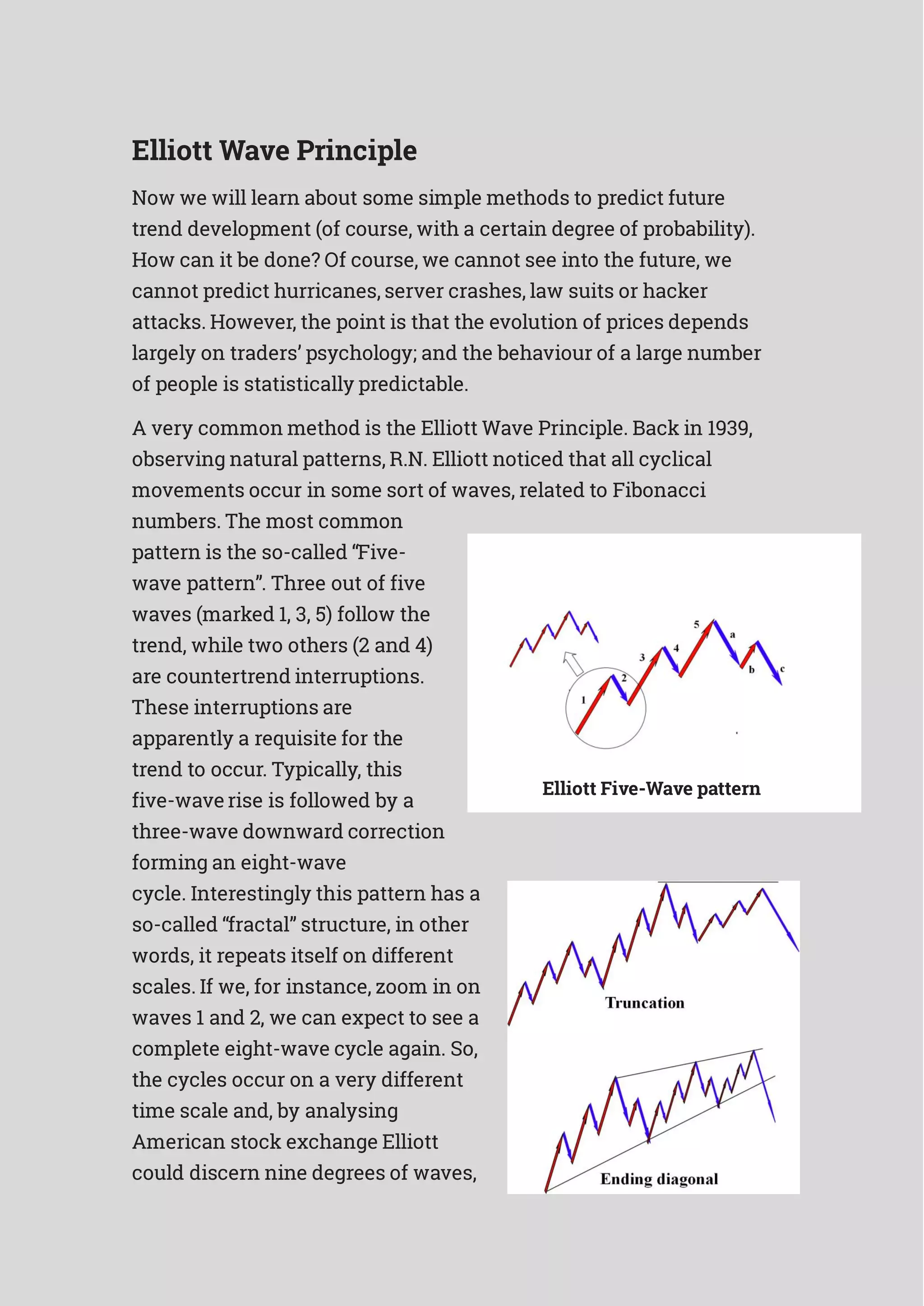Elliott Wave Principle
Now we will learn about some simple methods to predict future
trend development (of course, with a certain degree of probability).
How can it be done? Of course, we cannot see into the future, we
cannot predict hurricanes, server crashes, law suits or hacker
attacks. However, the point is that the evolution of prices depends
largely on traders’ psychology; and the behaviour of a large number
of people is statistically predictable.
A very common method is the Elliott Wave Principle. Back in 1939,
observing natural patterns, R.N. Elliott noticed that all cyclical
movements occur in some sort of waves, related to Fibonacci
numbers. The most common
pattern is the so-called “Five-
wave pattern”. Three out of five
waves (marked 1, 3, 5) follow the
trend, while two others (2 and 4)
are countertrend interruptions.
These interruptions are
apparently a requisite for the
trend to occur. Typically, this
five-wave rise is followed by a
three-wave downward correction
forming an eight-wave
cycle. Interestingly this pattern has a
so-called “fractal” structure, in other
words, it repeats itself on different
scales. If we, for instance, zoom in on
waves 1 and 2, we can expect to see a
complete eight-wave cycle again. So,
the cycles occur on a very different
time scale and, by analysing
American stock exchange Elliott
could discern nine degrees of waves,
Elliott Five-Wave pattern
 