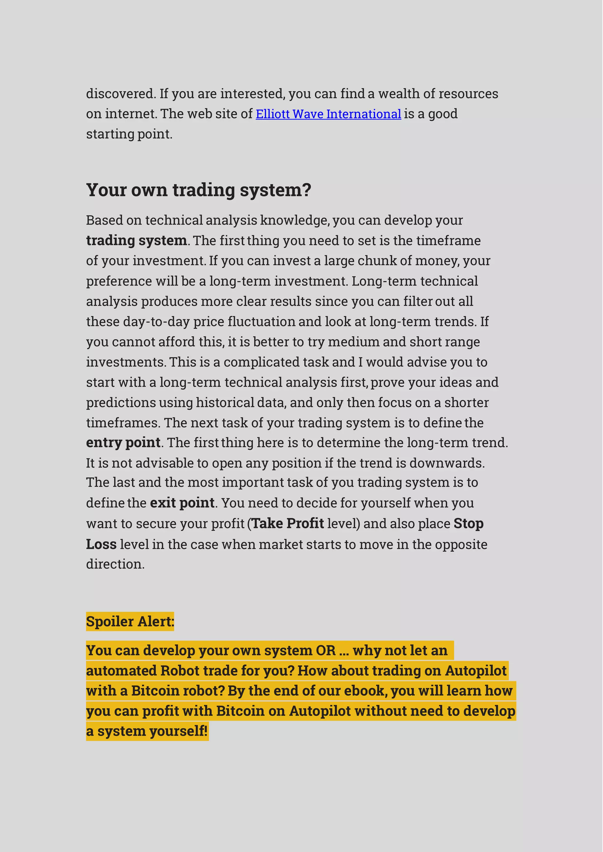 discovered. If you are interested, you can find a wealth of resources
on internet. The web site of Elliott Wave International is a good
starting point.
Your own trading system?
Based on technical analysis knowledge, you can develop your
trading system. The firstthing you need to set is the timeframe
of your investment. If you can invest a large chunk of money, your
preference will be a long-term investment. Long-term technical
analysis produces more clear results since you can filterout all
these day-to-day price fluctuation and look at long-term trends. If
you cannot afford this, it is better to try medium and short range
investments. This is a complicated task and I would advise you to
start with a long-term technical analysis first,prove your ideas and
predictions using historical data, and only then focus on a shorter
timeframes. The next task of your trading system is to definethe
entry point. The firstthing here is to determine the long-term trend.
It is not advisable to open any position if the trend is downwards.
The last and the most important task of you trading system is to
definethe exit point. You need to decide for yourself when you
want to secure your profit (Take Profit level) and also place Stop
Loss level in the case when market starts to move in the opposite
direction.
Spoiler Alert:
You can develop your own system OR ... why not let an
automated Robot trade for you? How about trading on Autopilot
with a Bitcoin robot? By the end of our ebook, you will learn how
you can profit with Bitcoin on Autopilot without need to develop
a system yourself!
 