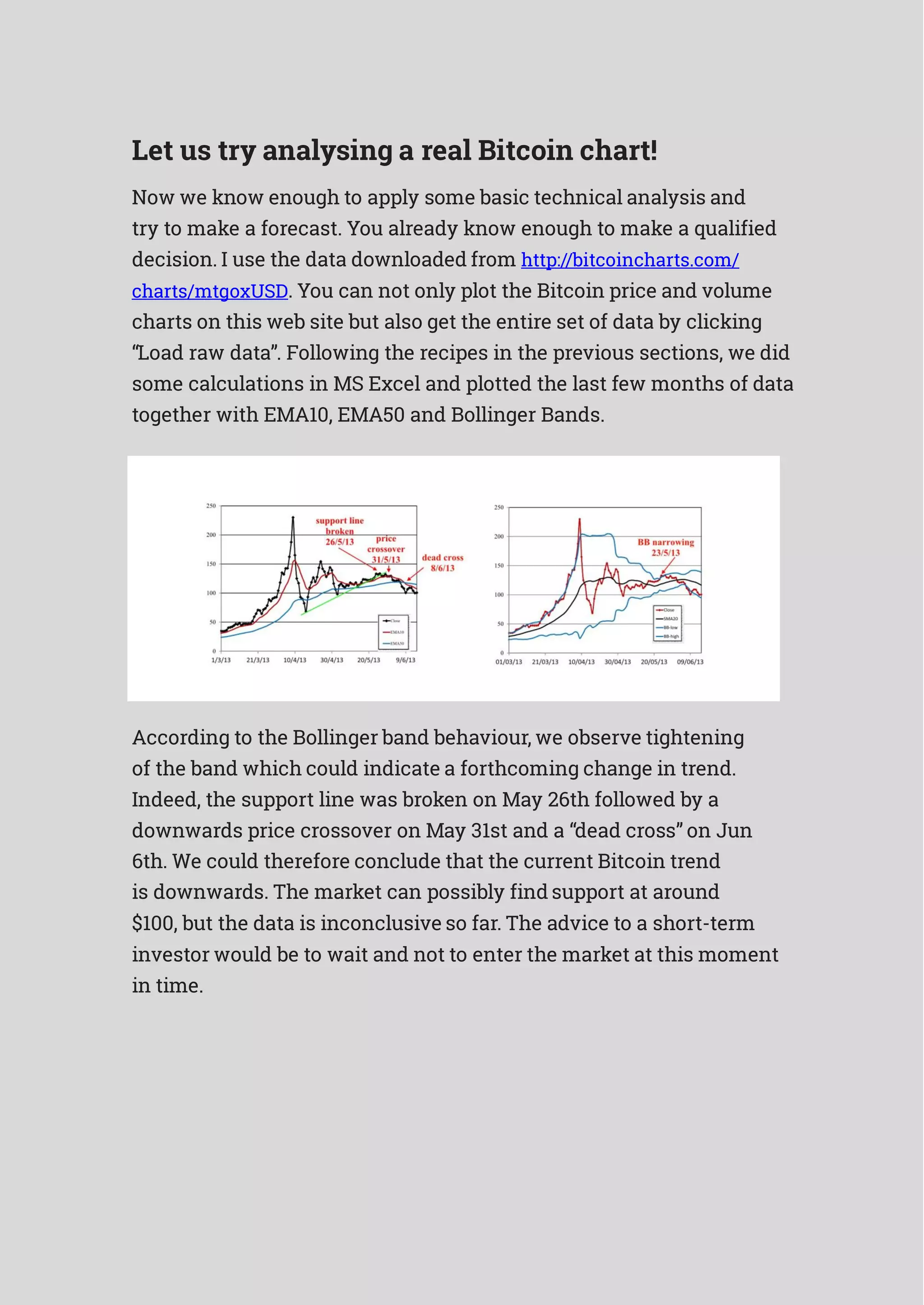 Let us try analysing a real Bitcoin chart!
Now we know enough to apply some basic technical analysis and
try to make a forecast. You already know enough to make a qualified
decision. I use the data downloaded from http://bitcoincharts.com/
charts/mtgoxUSD. You can not only plot the Bitcoin price and volume
charts on this web site but also get the entire set of data by clicking
“Load raw data”. Following the recipes in the previous sections, we did
some calculations in MS Excel and plotted the last few months of data
together with EMA10, EMA50 and Bollinger Bands.
According to the Bollinger band behaviour, we observe tightening
of the band which could indicate a forthcoming change in trend.
Indeed, the support line was broken on May 26th followed by a
downwards price crossover on May 31st and a “dead cross” on Jun
6th. We could therefore conclude that the current Bitcoin trend
is downwards. The market can possibly find support at around
$100, but the data is inconclusive so far. The advice to a short-term
investor would be to wait and not to enter the market at this moment
in time.
 