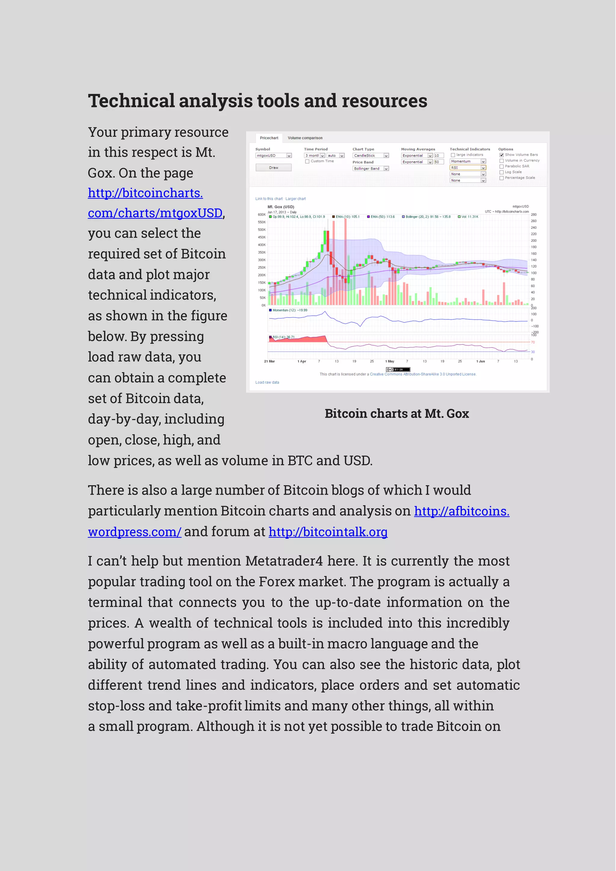 Technical analysis tools and resources
Your primary resource
in this respect is Mt.
Gox. On the page
http://bitcoincharts.
com/charts/mtgoxUSD,
you can select the
required set of Bitcoin
data and plot major
technical indicators,
as shown in the figure
below. By pressing
load raw data, you
can obtain a complete
set of Bitcoin data,
day-by-day, including
open, close, high, and
Bitcoin charts at Mt. Gox
low prices, as well as volume in BTC and USD.
There is also a large number of Bitcoin blogs of which I would
particularly mention Bitcoin charts and analysis on http://afbitcoins.
wordpress.com/ and forum at http://bitcointalk.org
I can’t help but mention Metatrader4 here. It is currently the most
popular trading tool on the Forex market. The program is actually a
terminal that connects you to the up-to-date information on the
prices. A wealth of technical tools is included into this incredibly
powerful program as well as a built-in macro language and the
ability of automated trading. You can also see the historic data, plot
different trend lines and indicators, place orders and set automatic
stop-loss and take-profit limits and many other things, all within
a small program. Although it is not yet possible to trade Bitcoin on
 
