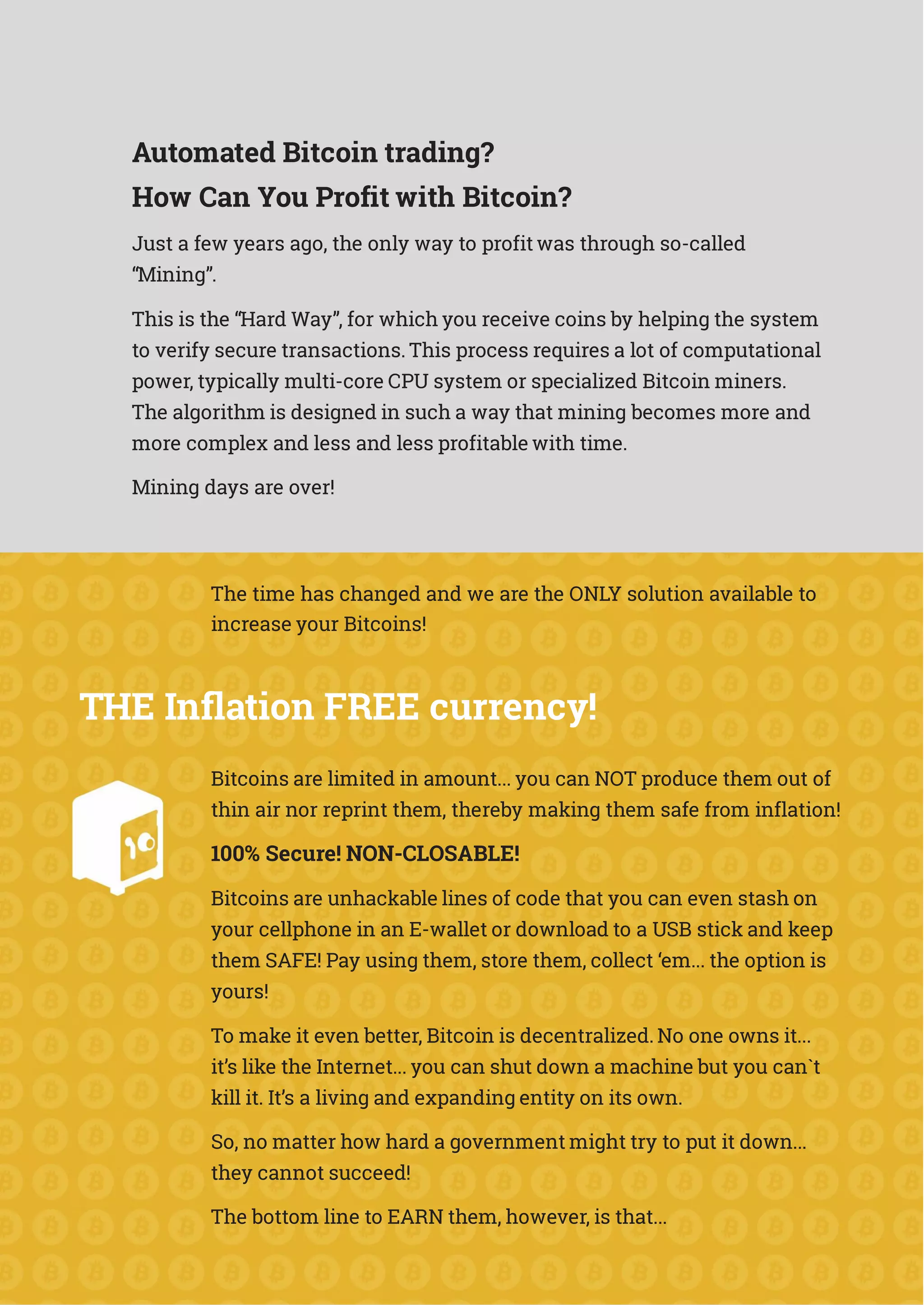 Automated Bitcoin trading?
How Can You Profit with Bitcoin?
Just a few years ago, the only way to profit was through so-called
“Mining”.
This is the “Hard Way”, for which you receive coins by helping the system
to verify secure transactions. This process requires a lot of computational
power, typically multi-core CPU system or specialized Bitcoin miners.
The algorithm is designed in such a way that mining becomes more and
more complex and less and less profitable with time.
Mining days are over!
The time has changed and we are the ONLY solution available to
increase your Bitcoins!
THE Inflation FREE currency!
Bitcoins are limited in amount... you can NOT produce them out of
thin air nor reprint them, thereby making them safe from inflation!
100% Secure! NON-CLOSABLE!
Bitcoins are unhackable lines of code that you can even stash on
your cellphone in an E-wallet or download to a USB stick and keep
them SAFE! Pay using them, store them, collect ‘em... the option is
yours!
To make it even better, Bitcoin is decentralized. No one owns it...
it’s like the Internet... you can shut down a machine but you can`t
kill it. It’s a living and expanding entity on its own.
So, no matter how hard a government might try to put it down...
they cannot succeed!
The bottom line to EARN them, however, is that...
 