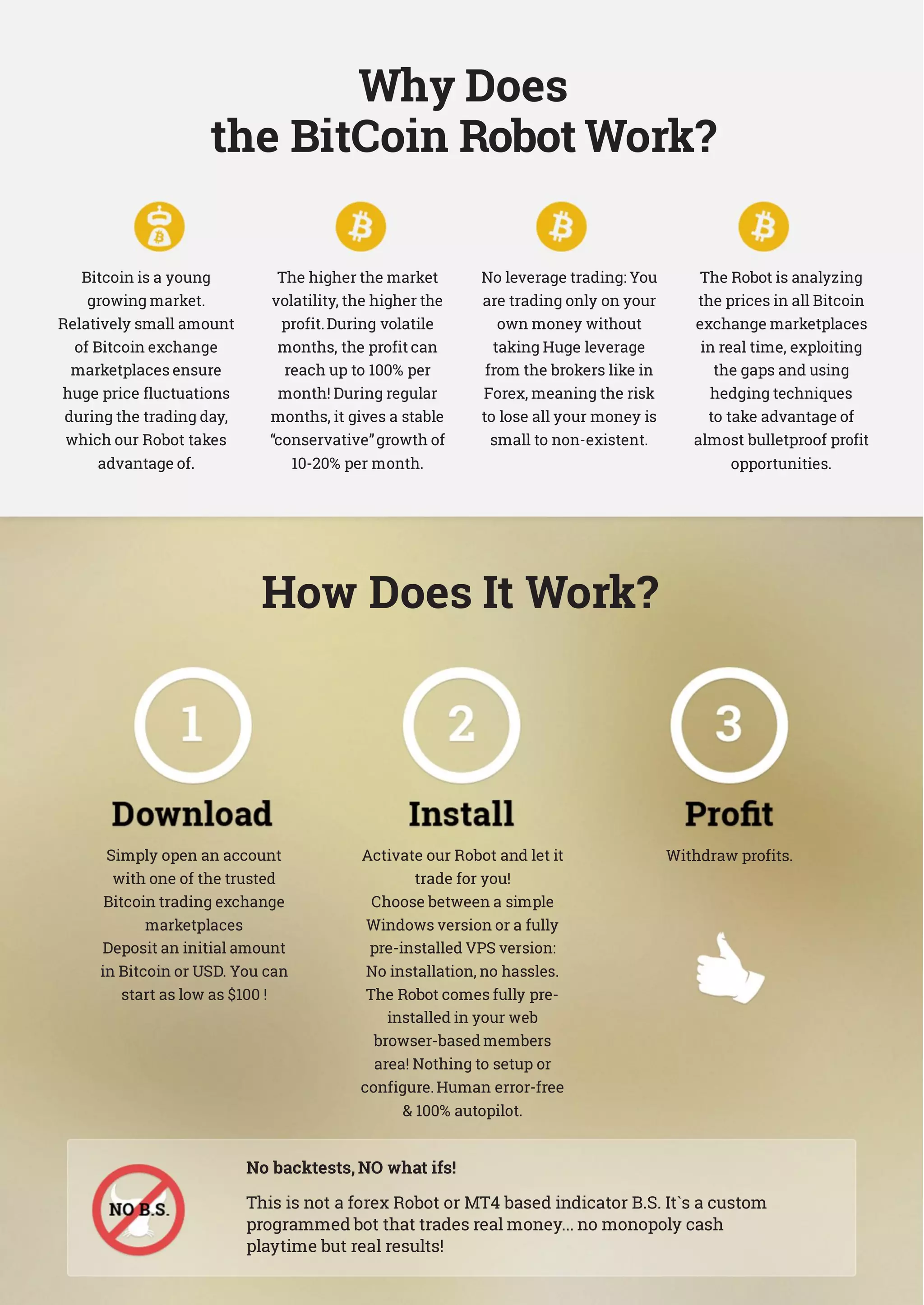 Why Does
the BitCoin Robot Work?
Bitcoin is a young
growing market.
Relatively small amount
of Bitcoin exchange
marketplaces ensure
huge price fluctuations
during the trading day,
which our Robot takes
advantage of.
The higher the market
volatility, the higher the
profit.During volatile
months, the profit can
reach up to 100% per
month! During regular
months, it gives a stable
“conservative”growth of
10-20% per month.
No leverage trading: You
are trading only on your
own money without
taking Huge leverage
from the brokers like in
Forex, meaning the risk
to lose all your money is
small to non-existent.
The Robot is analyzing
the prices in all Bitcoin
exchange marketplaces
in real time, exploiting
the gaps and using
hedging techniques
to take advantage of
almost bulletproof profit
opportunities.
How Does It Work?
Simply open an account
with one of the trusted
Bitcoin trading exchange
marketplaces
Deposit an initial amount
in Bitcoin or USD. You can
start as low as $100 !
Activate our Robot and let it
trade for you!
Choose between a simple
Windows version or a fully
pre-installed VPS version:
No installation, no hassles.
The Robot comes fully pre-
installed in your web
browser-based members
area! Nothing to setup or
configure.Human error-free
 100% autopilot.
Withdraw profits.
No backtests, NO what ifs!
This is not a forex Robot or MT4 based indicator B.S. It`s a custom
programmed bot that trades real money... no monopoly cash
playtime but real results!
 
