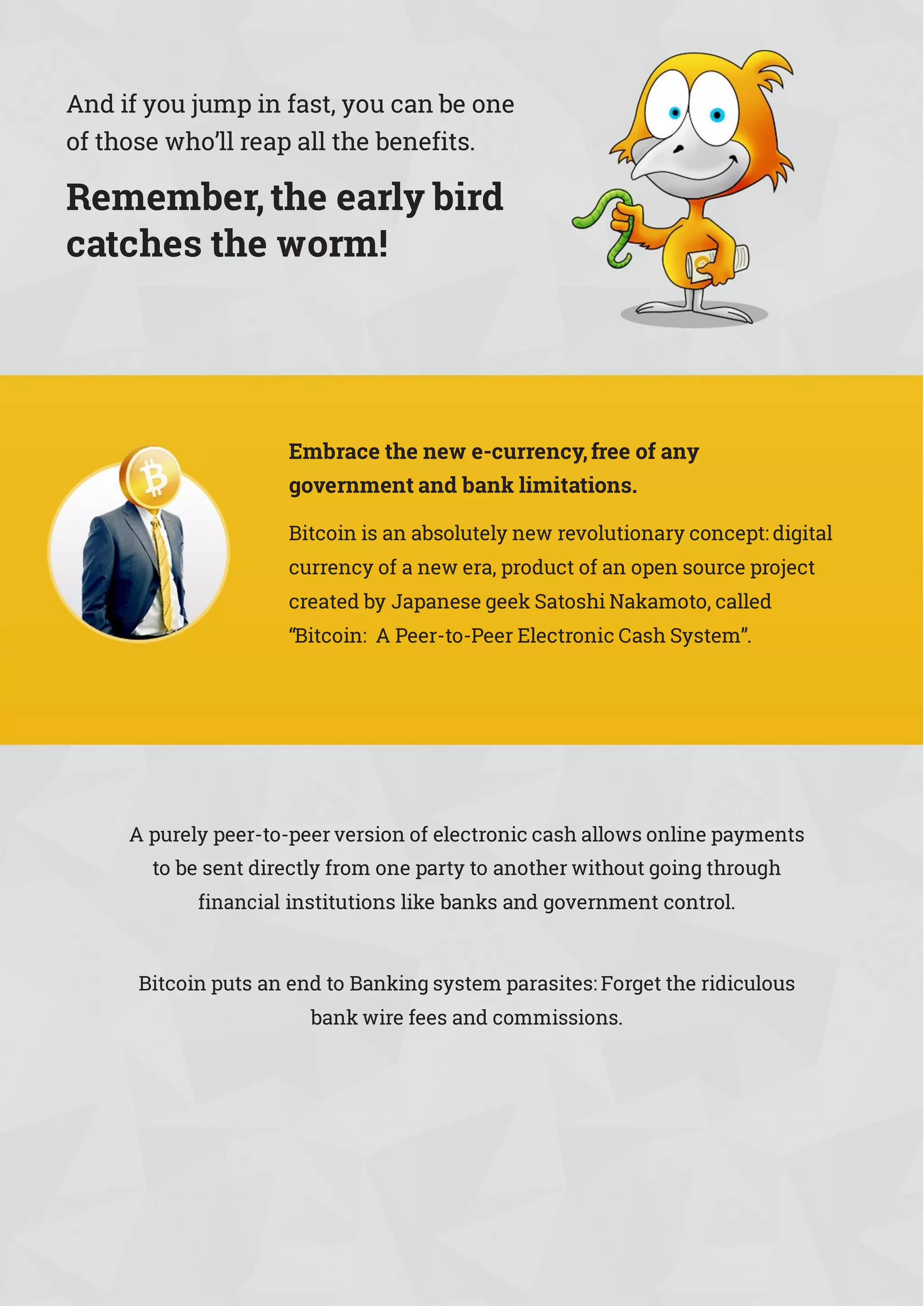 And if you jump in fast, you can be one
of those who’ll reap all the benefits.
Remember,the early bird
catches the worm!
Embrace the new e-currency,free of any
government and bank limitations.
Bitcoin is an absolutely new revolutionary concept: digital
currency of a new era, product of an open source project
created by Japanese geek Satoshi Nakamoto, called
“Bitcoin: A Peer-to-Peer Electronic Cash System”.
A purely peer-to-peer version of electronic cash allows online payments
to be sent directly from one party to another without going through
financial institutions like banks and government control.
Bitcoin puts an end to Banking system parasites: Forget the ridiculous
bank wire fees and commissions.
 