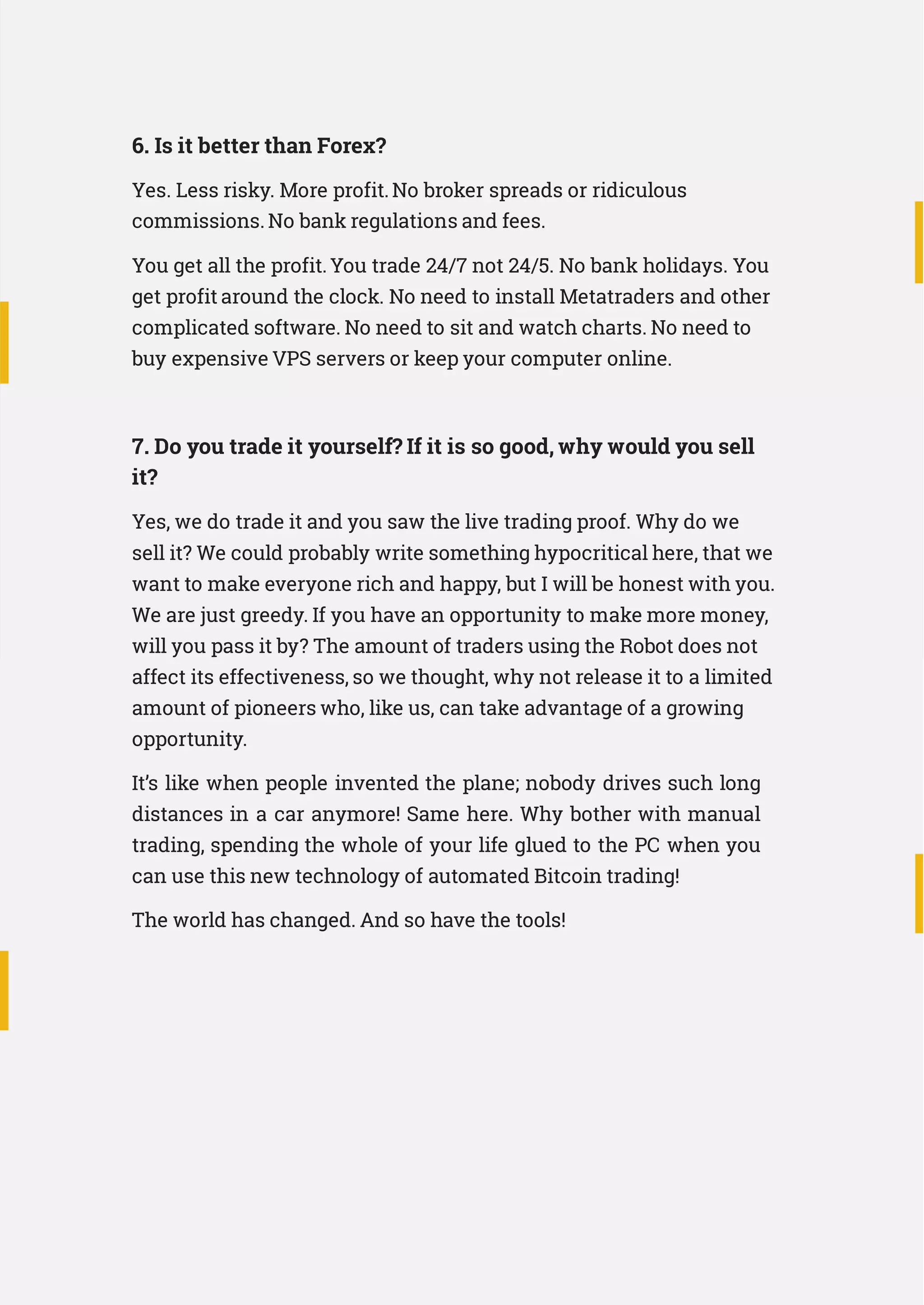 6. Is it better than Forex?
Yes. Less risky. More profit.No broker spreads or ridiculous
commissions. No bank regulations and fees.
You get all the profit.You trade 24/7 not 24/5. No bank holidays. You
get profit around the clock. No need to install Metatraders and other
complicated software. No need to sit and watch charts. No need to
buy expensive VPS servers or keep your computer online.
7. Do you trade it yourself? If it is so good, why would you sell
it?
Yes, we do trade it and you saw the live trading proof. Why do we
sell it? We could probably write something hypocritical here, that we
want to make everyone rich and happy, but I will be honest with you.
We are just greedy. If you have an opportunity to make more money,
will you pass it by? The amount of traders using the Robot does not
affect its effectiveness, so we thought, why not release it to a limited
amount of pioneers who, like us, can take advantage of a growing
opportunity.
It’s like when people invented the plane; nobody drives such long
distances in a car anymore! Same here. Why bother with manual
trading, spending the whole of your life glued to the PC when you
can use this new technology of automated Bitcoin trading!
The world has changed. And so have the tools!
 