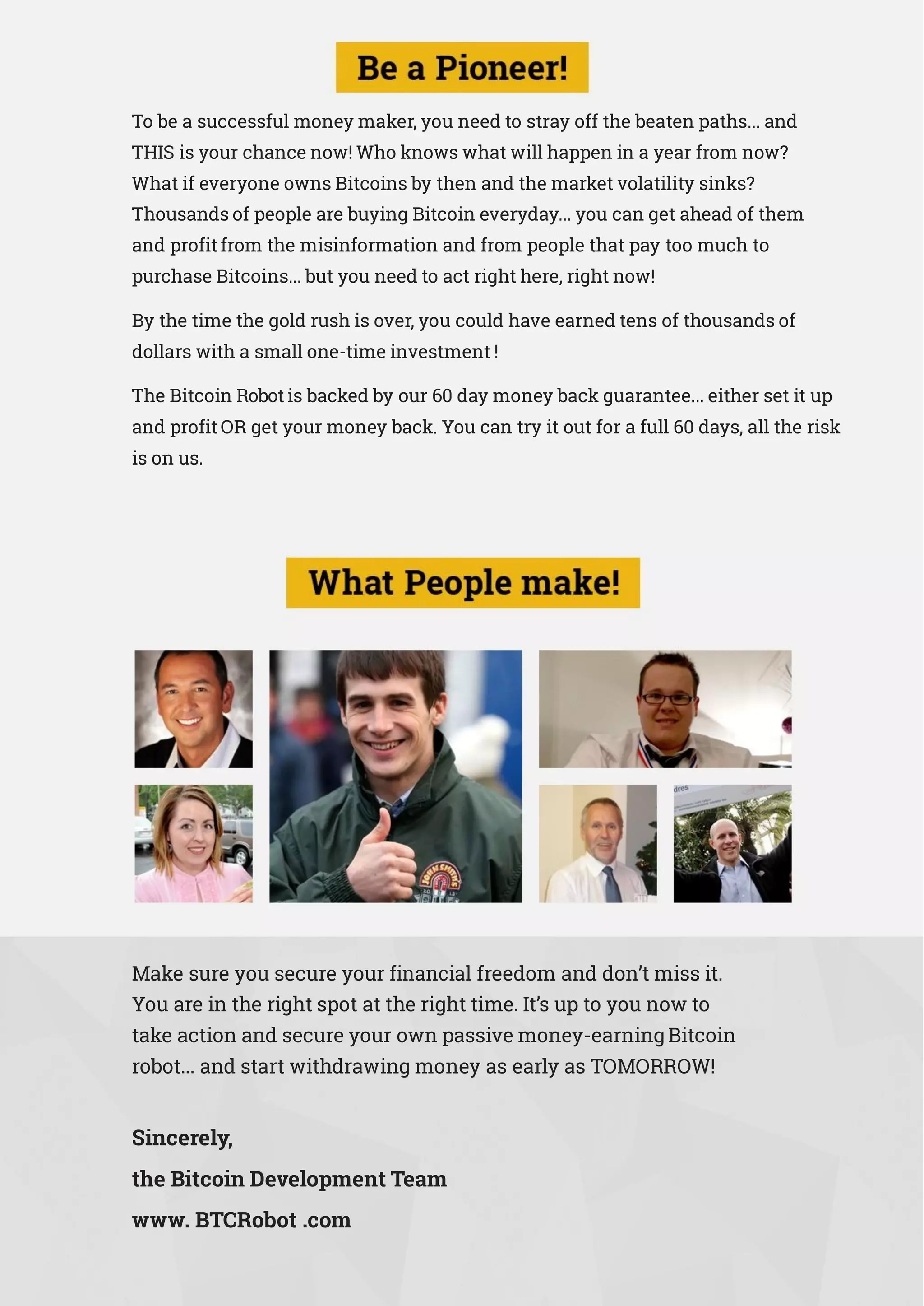 To be a successful money maker, you need to stray off the beaten paths... and
THIS is your chance now! Who knows what will happen in a year from now?
What if everyone owns Bitcoins by then and the market volatility sinks?
Thousands of people are buying Bitcoin everyday... you can get ahead of them
and profit from the misinformation and from people that pay too much to
purchase Bitcoins... but you need to act right here, right now!
By the time the gold rush is over, you could have earned tens of thousands of
dollars with a small one-time investment !
The Bitcoin Robot is backed by our 60 day money back guarantee... either set it up
and profit OR get your money back. You can try it out for a full 60 days, all the risk
is on us.
Make sure you secure your financial freedom and don’t miss it.
You are in the right spot at the right time. It’s up to you now to
take action and secure your own passive money-earning Bitcoin
robot... and start withdrawing money as early as TOMORROW!
Sincerely,
the Bitcoin Development Team
www. BTCRobot .com
 