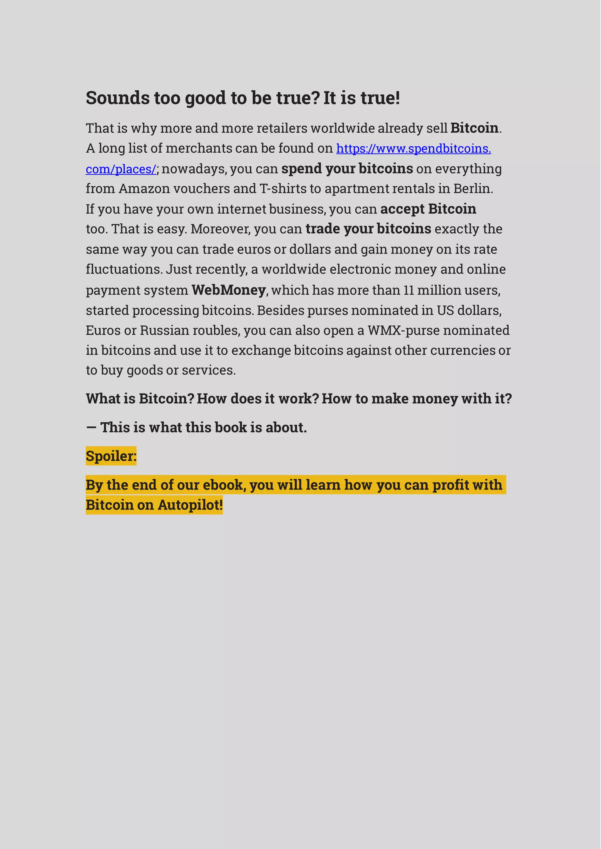 Sounds too good to be true? It is true!
That is why more and more retailers worldwide already sell Bitcoin.
A long list of merchants can be found on https://www.spendbitcoins.
com/places/; nowadays, you can spend your bitcoins on everything
from Amazon vouchers and T-shirts to apartment rentals in Berlin.
If you have your own internet business, you can accept Bitcoin
too. That is easy. Moreover, you can trade your bitcoins exactly the
same way you can trade euros or dollars and gain money on its rate
fluctuations. Just recently, a worldwide electronic money and online
payment system WebMoney, which has more than 11 million users,
started processing bitcoins. Besides purses nominated in US dollars,
Euros or Russian roubles, you can also open a WMX-purse nominated
in bitcoins and use it to exchange bitcoins against other currencies or
to buy goods or services.
What is Bitcoin? How does it work? How to make money with it?
— This is what this book is about.
Spoiler:
By the end of our ebook, you will learn how you can profit with
Bitcoin on Autopilot!
 