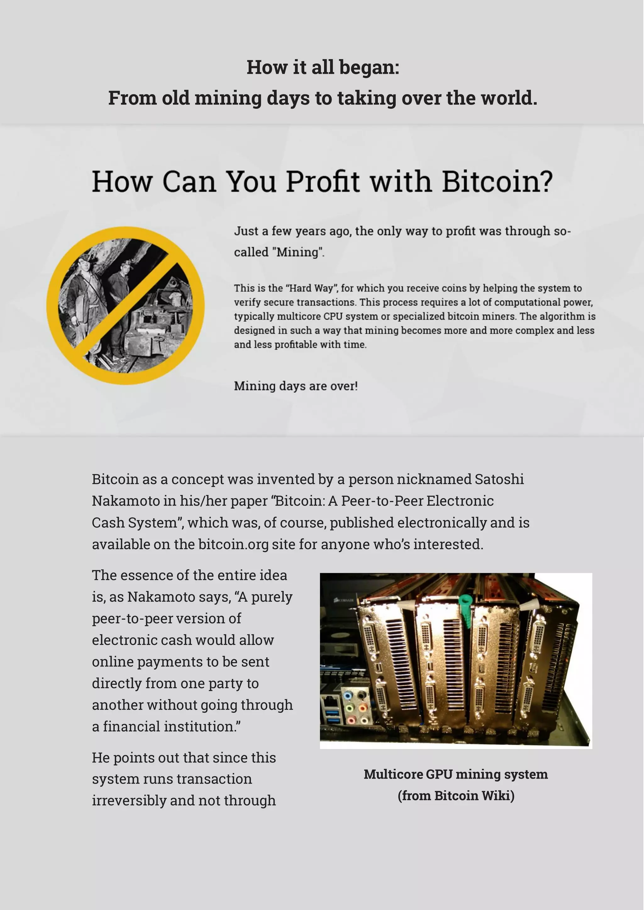 How it all began:
From old mining days to taking over the world.
Bitcoin as a concept was invented by a person nicknamed Satoshi
Nakamoto in his/her paper “Bitcoin: A Peer-to-Peer Electronic
Cash System”, which was, of course, published electronically and is
available on the bitcoin.org site for anyone who’s interested.
The essence of the entire idea
is, as Nakamoto says, “A purely
peer-to-peer version of
electronic cash would allow
online payments to be sent
directly from one party to
another without going through
a financial institution.”
He points out that since this
system runs transaction
irreversibly and not through
Multicore GPU mining system
(from Bitcoin Wiki)
 
