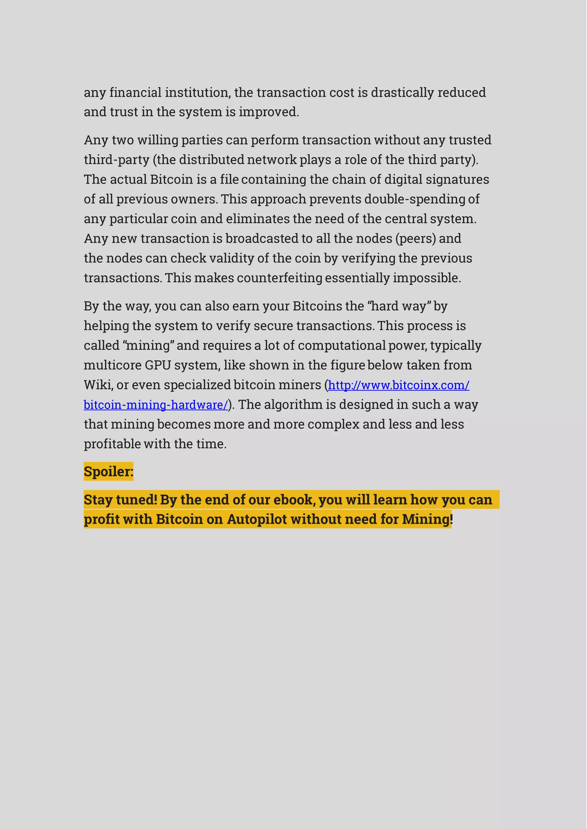 any financial institution, the transaction cost is drastically reduced
and trust in the system is improved.
Any two willing parties can perform transaction without any trusted
third-party (the distributed network plays a role of the third party).
The actual Bitcoin is a file containing the chain of digital signatures
of all previous owners. This approach prevents double-spending of
any particular coin and eliminates the need of the central system.
Any new transaction is broadcasted to all the nodes (peers) and
the nodes can check validity of the coin by verifying the previous
transactions. This makes counterfeiting essentially impossible.
By the way, you can also earn your Bitcoins the “hard way” by
helping the system to verify secure transactions. This process is
called “mining” and requires a lot of computational power, typically
multicore GPU system, like shown in the figure below taken from
Wiki, or even specialized bitcoin miners (http://www.bitcoinx.com/
bitcoin-mining-hardware/). The algorithm is designed in such a way
that mining becomes more and more complex and less and less
profitable with the time.
Spoiler:
Stay tuned! By the end of our ebook, you will learn how you can
profit with Bitcoin on Autopilot without need for Mining!
 
