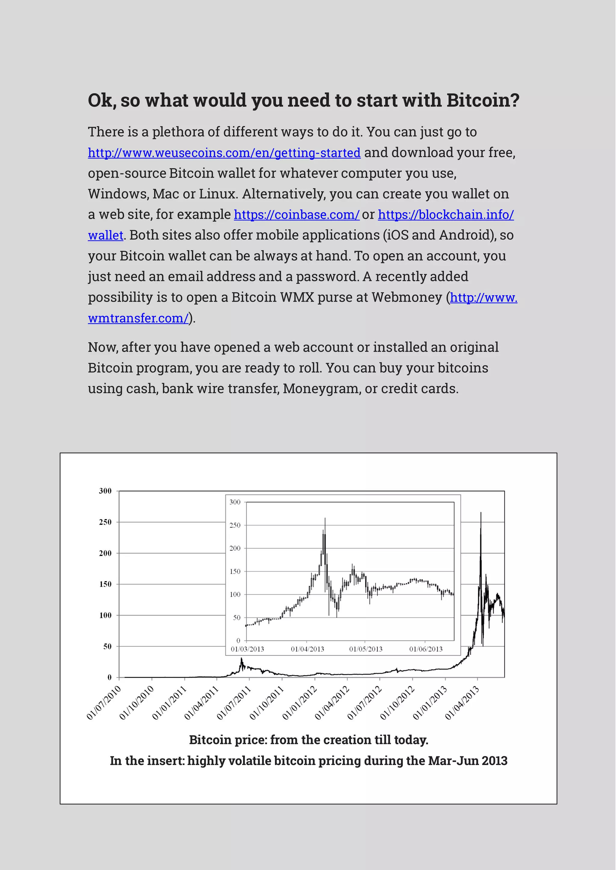 Ok, so what would you need to start with Bitcoin?
There is a plethora of different ways to do it. You can just go to
http://www.weusecoins.com/en/getting-started and download your free,
open-source Bitcoin wallet for whatever computer you use,
Windows, Mac or Linux. Alternatively, you can create you wallet on
a web site, for example https://coinbase.com/ or https://blockchain.info/
wallet. Both sites also offer mobile applications (iOS and Android), so
your Bitcoin wallet can be always at hand. To open an account, you
just need an email address and a password. A recently added
possibility is to open a Bitcoin WMX purse at Webmoney (http://www.
wmtransfer.com/).
Now, after you have opened a web account or installed an original
Bitcoin program, you are ready to roll. You can buy your bitcoins
using cash, bank wire transfer, Moneygram, or credit cards.
Bitcoin price: from the creation till today.
In the insert: highly volatile bitcoin pricing during the Mar-Jun 2013
 