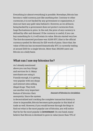 Everything (or almost everything) is possible. Nowadays, Bitcoin has
become a valid currency, just like anything else. Contrary to other
currencies, it is not backed by any government or organization, it
does not have any gold value behind it. However, as we all know,
being backed by a government does not protect currencies from
huge fluctuations in price. In the end, the price of any currency is
definedby offer and demand. If the currency is useful, if you can
buy something for it, it will retain its value. Bitcoin started very low.
The firstdocumented purchase was 10,000 BTC (that is the official
currency symbol for Bitcoin) for $25-worth of pizza. Since that, the
value of Bitcoin has increased dramatically: BTC is currently trading
at around $100 for a single bitcoin. More than 250,000 users use
Bitcoin on a daily basis.
What can I use my bitcoins for?
As I already mentioned
above you can buy things
and services for it. Many
merchants are using it.
Funnily enough, it is getting
very popular with sex shops
and internet sites selling
illegal drugs. They both
use another very important
feature of bitcoins: their
anonymity. Since the system
Amount of bitcoins in circulation
is decentralized and cracking the complete transaction history is
close to impossible, Bitcoin becomes quite popular in this kind of
trade as well. However, if you would browse through the blogs to
find out what is the most popular use of bitcoins, you will notice
that by far the most popular is investment. On one hand, many
believe that Bitcoin is destined to grow in value (more than 70% of
 