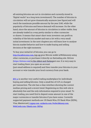 all existing bitcoins are not in circulation and currently stored in
“digital vaults” as a long term investment!). The number of bitcoins in
circulation will not grow dramatically anymore (see figure)and will
reach the maximum possible amount by the year 2140, while the
popularity of bitcoins and hence demand will increase. On the other
hand, since the amount of bitcoins in circulation is rather stable, they
are already traded in a way pretty similar to other currencies
or shares. It means that smart short term investers can profiton
volatility of the bitcoin market and earn a lot with a very small
initial investment. In the next chapters you will learn how to analyze
bitcoin market behavior and how to make buying and selling
decision at the right moments.
To buy your initial lot of bitcoins, you can go to
http://localbitcoins.com, top-up your Bitcoin wallet atWebmoney using
other currencies, or purchase it directly on thetrading site. Bittrex
(https://bittrex.com) is the oldest and thelargest one. It is very easy to
start trading there: you open an account
(just email address is required) and then transfer your bitcoins to your
account or wire transfer your local currency from your bank.
BTC-e is another very useful trading marketplace for individuals
buying and selling bitcoins. Only a small fee of 0.2% is charged
per transaction. The site has a clear interface showing the current
median pricing and a recent trend. Registering on this web-site is
absolutely free and the only information required is your email. To
start trading, you need firstto deposit some amount in one of the
major currencies or transfer bitcoins if you have some. Currently
supported payment methods are: US Bank Wire, EU Bank Wire (SEPA),
Visa, Mastercard, Liqpay.com, unikarta.com, PerfectMoney.com,
WebCreds.com, Ukash.com, OKPay.
 