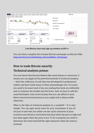 Live Bitcoin chart and sign-up window on BTC-e
You can find a complete list of major Bitcoin exchanges on Bitcoin Wiki:
https://en.bitcoin.it/wiki/Buying_bitcoins#Major_Exchanges
How to trade Bitcoin smartly:
Technical analysis primer
You now know that bitcoins behave like usual shares or currencies. It
means you can apply all the powerful methods of technical analysis
— that’s the collection of tools that was developed for professional
traders and have made many of them astonishingly rich. Of course,
you need to be smart (and, if you are reading this book, you definitely
are!) to outsmart the market and the brave. And, we have to add the
usual disclaimer: only invest money that you can afford to miss.
Never invest borrowed money as you might end in deep trouble
otherwise.
What is the idea of technical analysis in a nutshell? —It is very
simple. You can gain much more for your investment if you do
not just sit and wait, but rather use the cyclic character of price
evolution and sell your stock (here bitcoins) when the price is high and
buy them again when the price is low. To do it properly, you need to
determine the trend and find the right moments when the trend is
reversed.
 