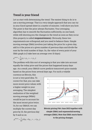 i
Trend is your friend
Let us start with determining the trend. The easiest thing to do is to
use a moving average. That is a very simple approach that you can try
in your Excel spread sheet in a matter of minutes. I will show you how.
The point is that the price always fluctuates. Your averaging
algorithm has to smooth the fluctuation sufficiently, on one hand,
while still showing you the changes in the trend as soon as they occur
(this property is called responsiveness). Obviously, these two
requirements are orthogonal, and you need to balance them. Simple
moving average (SMA) involves just taking the price for a given day,
add to it the prices at a given number of previous days and divide the
sum by the total number of days. So, the value of every point of your
SMA graph is (I take here an average over 10 days):
SMA10 1
( ... )pi 
10
pi  pi1   pi9
The problem with this sort of averaging is that you take into account
equally the today price and the prices that happened many days
ago. As a result, your SMA10 curve predicts tomorrow’s price mainly
based on the prices from several days ago. For such a volatile
currency as Bitcoin, this
is not a very good idea. To
correct for that, you can take
more recent price values with
a higher weight in your
averaging. The simplest
realization of the weighted
moving average (WMA)
would be just to account for
the most recent price twice.
Or, for our SMA10, we can
multiply the current day
price by 10, the previous day
by 9 and so on
1
Bitcoin pricing Feb-June 2013 together with
simple (SMA) and exponential moving
averages (EMA). Note that EMA reacts faster
to the pricing changes.
pWMA10
 (10pi  9pi1
55
...1pi9 )
 