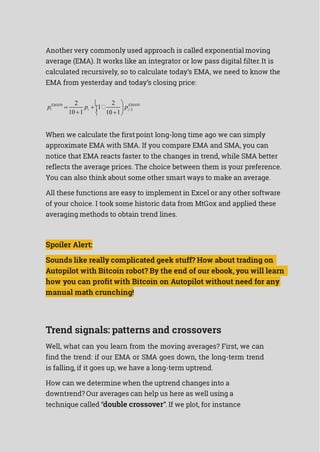 p p
Another very commonly used approach is called exponential moving
average (EMA). It works like an integrator or low pass digital filter.It is
calculated recursively, so to calculate today’s EMA, we need to know the
EMA from yesterday and today’s closing price:
EMA10

2


1
 2  EMA10
i
10 1
i 
10 1
 pi1
 
When we calculate the firstpoint long-long time ago we can simply
approximate EMA with SMA. If you compare EMA and SMA, you can
notice that EMA reacts faster to the changes in trend, while SMA better
reflects the average prices. The choice between them is your preference.
You can also think about some other smart ways to make an average.
All these functions are easy to implement in Excel or any other software
of your choice. I took some historic data from MtGox and applied these
averaging methods to obtain trend lines.
Spoiler Alert:
Sounds like really complicated geek stuff? How about trading on
Autopilot with Bitcoin robot? By the end of our ebook, you will learn
how you can profit with Bitcoin on Autopilot without need for any
manual math crunching!
Trend signals: patterns and crossovers
Well, what can you learn from the moving averages? First, we can
find the trend: if our EMA or SMA goes down, the long-term trend
is falling, if it goes up, we have a long-term uptrend.
How can we determine when the uptrend changes into a
downtrend? Our averages can help us here as well using a
technique called “double crossover”. If we plot, for instance
 