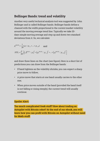 Bollinger Bands: trend and volatility
Another very useful technical analysis tool was suggested by John
Bollinger and is called Bollinger bands. Bollinger bands definea
channel with the width proportional to the current market volatility
around the moving average trend line. Typically we take 20-
days simple moving average and step up and down two standard
deviations from it. So, we calculate
SMA20 1
( ... )pi 
20
pi  pi1   pi19 and
 1 
 SMA20



2
 
 SMA20



2
... 
 SMA20



2


STDi
20 
pi pi pi pi1 pi pi19 
and draw three lines on the chart (see figure).Here is a short list of
predictions you can draw from the Bollinger bands:
• If band tightens as the volatility shrinks, you can expect a sharp
price move to follow;
• A price move that starts at one band usually carries to the other
one;
• When price moves outside of the band (provided the band itself
is not falling or rising steeply), the current trend will usually
continue.
Spoiler Alert:
Too much complicated Geek stuff? How about trading on
Autopilot with Bitcoin robot? At the end of our ebook, you will
learn how you can profit with Bitcoin on Autopilot without need
for Math stuff!
 
