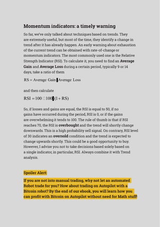 Momentum indicators: a timely warning
So far, we’ve only talked about techniques based on trends. They
are extremely useful, but most of the time, they identify a change in
trend after it has already happen. An early warning about exhaustion
of the current trend can be obtained with rate-of-change or
momentum indicators. The most commonly used one is the Relative
Strength Indicator (RSI). To calculate it, you need to find an Average
Gain and Average Loss during a certain period, typically 9 or 14
days, take a ratio of them
RS  Average Gain Average Loss
and then calculate
RSI 100 100 (1 RS)
So, if losses and gains are equal, the RSI is equal to 50, if no
gains have occurred during the period, RSI is 0, or if the gains
are overwhelming it tends to 100. The rule of thumb is that if RSI
reaches 70, the RSI is overbought and the trend will shortly change
downwards. This is a high probability sell signal. On contrary, RSI level
of 30 indicates an oversold condition and the trend is expected to
change upwards shortly. This could be a good opportunity to buy.
However, I advise you not to take decisions based solely based on
a single indicator, in particular, RSI. Always combine it with Trend
analysis.
Spoiler Alert:
If you are not into manual trading, why not let an automated
Robot trade for you? How about trading on Autopilot with a
Bitcoin robot? By the end of our ebook, you will learn how you
can profit with Bitcoin on Autopilot without need for Math stuff!
 