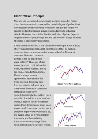 Elliott Wave Principle
Now we will learn about some simple methods to predict future
trend development (of course, with a certain degree of probability).
How can it be done? Of course, we cannot see into the future, we
cannot predict hurricanes, server crashes, law suits or hacker
attacks. However, the point is that the evolution of prices depends
largely on traders’ psychology; and the behaviour of a large number
of people is statistically predictable.
A very common method is the Elliott Wave Principle. Back in 1939,
observing natural patterns, R.N. Elliott noticed that all cyclical
movements occur in some sort of waves, related to Fibonacci
numbers. The most common
pattern is the so-called “Five-
wave pattern”. Three out of five
waves (marked 1, 3, 5) follow the
trend, while two others (2 and 4)
are countertrend interruptions.
These interruptions are
apparently a requisite for the
trend to occur. Typically, this
five-wave rise is followed by a
three-wave downward correction
forming an eight-wave
cycle. Interestingly this pattern has a
so-called “fractal” structure, in other
words, it repeats itself on different
scales. If we, for instance, zoom in on
waves 1 and 2, we can expect to see a
complete eight-wave cycle again. So,
the cycles occur on a very different
time scale and, by analysing
American stock exchange Elliott
could discern nine degrees of waves,
Elliott Five-Wave pattern
 