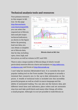 Technical analysis tools and resources
Your primary resource
in this respect is Mt.
Gox. On the page
http://bitcoincharts.
com/charts/mtgoxUSD,
you can select the
required set of Bitcoin
data and plot major
technical indicators,
as shown in the figure
below. By pressing
load raw data, you
can obtain a complete
set of Bitcoin data,
day-by-day, including
open, close, high, and
Bitcoin charts at Mt. Gox
low prices, as well as volume in BTC and USD.
There is also a large number of Bitcoin blogs of which I would
particularly mention Bitcoin charts and analysis on http://afbitcoins.
wordpress.com/ and forum at http://bitcointalk.org
I can’t help but mention Metatrader4 here. It is currently the most
popular trading tool on the Forex market. The program is actually a
terminal that connects you to the up-to-date information on the
prices. A wealth of technical tools is included into this incredibly
powerful program as well as a built-in macro language and the
ability of automated trading. You can also see the historic data, plot
different trend lines and indicators, place orders and set automatic
stop-loss and take-profit limits and many other things, all within
a small program. Although it is not yet possible to trade Bitcoin on
 