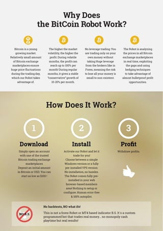 Why Does
the BitCoin Robot Work?
Bitcoin is a young
growing market.
Relatively small amount
of Bitcoin exchange
marketplaces ensure
huge price fluctuations
during the trading day,
which our Robot takes
advantage of.
The higher the market
volatility, the higher the
profit.During volatile
months, the profit can
reach up to 100% per
month! During regular
months, it gives a stable
“conservative”growth of
10-20% per month.
No leverage trading: You
are trading only on your
own money without
taking Huge leverage
from the brokers like in
Forex, meaning the risk
to lose all your money is
small to non-existent.
The Robot is analyzing
the prices in all Bitcoin
exchange marketplaces
in real time, exploiting
the gaps and using
hedging techniques
to take advantage of
almost bulletproof profit
opportunities.
How Does It Work?
Simply open an account
with one of the trusted
Bitcoin trading exchange
marketplaces
Deposit an initial amount
in Bitcoin or USD. You can
start as low as $100 !
Activate our Robot and let it
trade for you!
Choose between a simple
Windows version or a fully
pre-installed VPS version:
No installation, no hassles.
The Robot comes fully pre-
installed in your web
browser-based members
area! Nothing to setup or
configure.Human error-free
 100% autopilot.
Withdraw profits.
No backtests, NO what ifs!
This is not a forex Robot or MT4 based indicator B.S. It`s a custom
programmed bot that trades real money... no monopoly cash
playtime but real results!
 