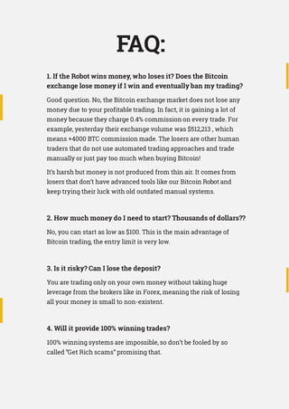 FAQ:
1. If the Robot wins money, who loses it? Does the Bitcoin
exchange lose money if I win and eventually ban my trading?
Good question. No, the Bitcoin exchange market does not lose any
money due to your profitable trading. In fact, it is gaining a lot of
money because they charge 0.4% commission on every trade. For
example, yesterday their exchange volume was $512,213 , which
means +4000 BTC commission made. The losers are other human
traders that do not use automated trading approaches and trade
manually or just pay too much when buying Bitcoin!
It’s harsh but money is not produced from thin air. It comes from
losers that don’t have advanced tools like our Bitcoin Robot and
keep trying their luck with old outdated manual systems.
2. How much money do I need to start? Thousands of dollars??
No, you can start as low as $100. This is the main advantage of
Bitcoin trading, the entry limit is very low.
3. Is it risky? Can I lose the deposit?
You are trading only on your own money without taking huge
leverage from the brokers like in Forex, meaning the risk of losing
all your money is small to non-existent.
4. Will it provide 100% winning trades?
100% winning systems are impossible, so don’t be fooled by so
called “Get Rich scams” promising that.
 