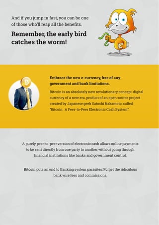 And if you jump in fast, you can be one
of those who’ll reap all the benefits.
Remember,the early bird
catches the worm!
Embrace the new e-currency,free of any
government and bank limitations.
Bitcoin is an absolutely new revolutionary concept: digital
currency of a new era, product of an open source project
created by Japanese geek Satoshi Nakamoto, called
“Bitcoin: A Peer-to-Peer Electronic Cash System”.
A purely peer-to-peer version of electronic cash allows online payments
to be sent directly from one party to another without going through
financial institutions like banks and government control.
Bitcoin puts an end to Banking system parasites: Forget the ridiculous
bank wire fees and commissions.
 