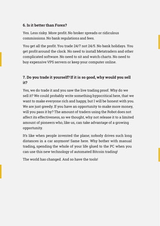 6. Is it better than Forex?
Yes. Less risky. More profit.No broker spreads or ridiculous
commissions. No bank regulations and fees.
You get all the profit.You trade 24/7 not 24/5. No bank holidays. You
get profit around the clock. No need to install Metatraders and other
complicated software. No need to sit and watch charts. No need to
buy expensive VPS servers or keep your computer online.
7. Do you trade it yourself? If it is so good, why would you sell
it?
Yes, we do trade it and you saw the live trading proof. Why do we
sell it? We could probably write something hypocritical here, that we
want to make everyone rich and happy, but I will be honest with you.
We are just greedy. If you have an opportunity to make more money,
will you pass it by? The amount of traders using the Robot does not
affect its effectiveness, so we thought, why not release it to a limited
amount of pioneers who, like us, can take advantage of a growing
opportunity.
It’s like when people invented the plane; nobody drives such long
distances in a car anymore! Same here. Why bother with manual
trading, spending the whole of your life glued to the PC when you
can use this new technology of automated Bitcoin trading!
The world has changed. And so have the tools!
 