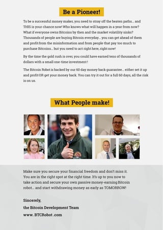 To be a successful money maker, you need to stray off the beaten paths... and
THIS is your chance now! Who knows what will happen in a year from now?
What if everyone owns Bitcoins by then and the market volatility sinks?
Thousands of people are buying Bitcoin everyday... you can get ahead of them
and profit from the misinformation and from people that pay too much to
purchase Bitcoins... but you need to act right here, right now!
By the time the gold rush is over, you could have earned tens of thousands of
dollars with a small one-time investment !
The Bitcoin Robot is backed by our 60 day money back guarantee... either set it up
and profit OR get your money back. You can try it out for a full 60 days, all the risk
is on us.
Make sure you secure your financial freedom and don’t miss it.
You are in the right spot at the right time. It’s up to you now to
take action and secure your own passive money-earning Bitcoin
robot... and start withdrawing money as early as TOMORROW!
Sincerely,
the Bitcoin Development Team
www. BTCRobot .com
 