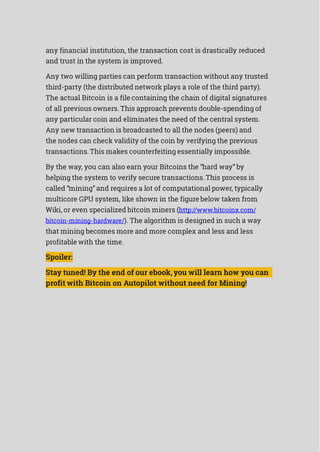 any financial institution, the transaction cost is drastically reduced
and trust in the system is improved.
Any two willing parties can perform transaction without any trusted
third-party (the distributed network plays a role of the third party).
The actual Bitcoin is a file containing the chain of digital signatures
of all previous owners. This approach prevents double-spending of
any particular coin and eliminates the need of the central system.
Any new transaction is broadcasted to all the nodes (peers) and
the nodes can check validity of the coin by verifying the previous
transactions. This makes counterfeiting essentially impossible.
By the way, you can also earn your Bitcoins the “hard way” by
helping the system to verify secure transactions. This process is
called “mining” and requires a lot of computational power, typically
multicore GPU system, like shown in the figure below taken from
Wiki, or even specialized bitcoin miners (http://www.bitcoinx.com/
bitcoin-mining-hardware/). The algorithm is designed in such a way
that mining becomes more and more complex and less and less
profitable with the time.
Spoiler:
Stay tuned! By the end of our ebook, you will learn how you can
profit with Bitcoin on Autopilot without need for Mining!
 
