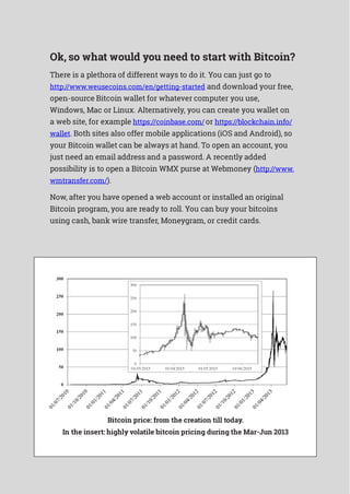 Ok, so what would you need to start with Bitcoin?
There is a plethora of different ways to do it. You can just go to
http://www.weusecoins.com/en/getting-started and download your free,
open-source Bitcoin wallet for whatever computer you use,
Windows, Mac or Linux. Alternatively, you can create you wallet on
a web site, for example https://coinbase.com/ or https://blockchain.info/
wallet. Both sites also offer mobile applications (iOS and Android), so
your Bitcoin wallet can be always at hand. To open an account, you
just need an email address and a password. A recently added
possibility is to open a Bitcoin WMX purse at Webmoney (http://www.
wmtransfer.com/).
Now, after you have opened a web account or installed an original
Bitcoin program, you are ready to roll. You can buy your bitcoins
using cash, bank wire transfer, Moneygram, or credit cards.
Bitcoin price: from the creation till today.
In the insert: highly volatile bitcoin pricing during the Mar-Jun 2013
 