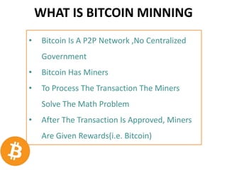 WHAT IS BITCOIN MINNING
• Bitcoin Is A P2P Network ,No Centralized
Government
• Bitcoin Has Miners
• To Process The Transaction The Miners
Solve The Math Problem
• After The Transaction Is Approved, Miners
Are Given Rewards(i.e. Bitcoin)
 