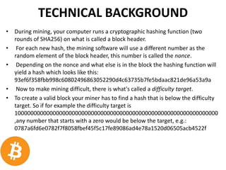 TECHNICAL BACKGROUND
• During mining, your computer runs a cryptographic hashing function (two
rounds of SHA256) on what is called a block header.
• For each new hash, the mining software will use a different number as the
random element of the block header, this number is called the nonce.
• Depending on the nonce and what else is in the block the hashing function will
yield a hash which looks like this:
93ef6f358fbb998c60802496863052290d4c63735b7fe5bdaac821de96a53a9a
• Now to make mining difficult, there is what's called a difficulty target.
• To create a valid block your miner has to find a hash that is below the difficulty
target. So if for example the difficulty target is
1000000000000000000000000000000000000000000000000000000000000000
,any number that starts with a zero would be below the target, e.g.:
0787a6fd6e0782f7f8058fbef45f5c17fe89086ad4e78a1520d06505acb4522f
 
