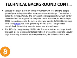 TECHNICAL BACKGROUND CONT…
• Because the target is such an unwieldy number with tons of digits, people
generally use a simpler number to express the current target. This number is
called the mining difficulty. The mining difficulty expresses how much harder
the current block is to generate compared to the first block. So a difficulty of
70000 means to generate the current block you have to do 70000 times more
work than Satoshi had to do generating the first block. Though be fair
though, back then mining was a lot slower and less optimized.
• The difficulty changes every 2016 blocks. The network tries to change it such
that 2016 blocks at the current global network processing power take about 14
days. That's why, when the network power rises, the difficulty rises as well.
 