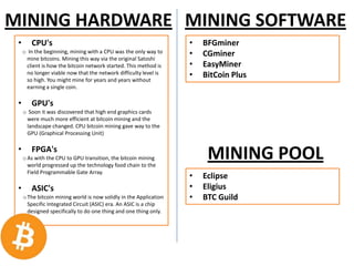 MINING HARDWARE MINING SOFTWARE
• CPU's
o In the beginning, mining with a CPU was the only way to
mine bitcoins. Mining this way via the original Satoshi
client is how the bitcoin network started. This method is
no longer viable now that the network difficulty level is
so high. You might mine for years and years without
earning a single coin.
• GPU's
o Soon it was discovered that high end graphics cards
were much more efficient at bitcoin mining and the
landscape changed. CPU bitcoin mining gave way to the
GPU (Graphical Processing Unit)
• FPGA's
o As with the CPU to GPU transition, the bitcoin mining
world progressed up the technology food chain to the
Field Programmable Gate Array.
• ASIC's
oThe bitcoin mining world is now solidly in the Application
Specific Integrated Circuit (ASIC) era. An ASIC is a chip
designed specifically to do one thing and one thing only.
• BFGminer
• CGminer
• EasyMiner
• BitCoin Plus
MINING POOL
• Eclipse
• Eligius
• BTC Guild
 