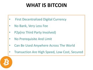 WHAT IS BITCOIN
• First Decentralized Digital Currency
• No Bank, Very Less Fee
• P2p(no Third Party Involved)
• No Prerequisite And Limit
• Can Be Used Anywhere Across The World
• Transaction Are High Speed, Low Cost, Secured
 