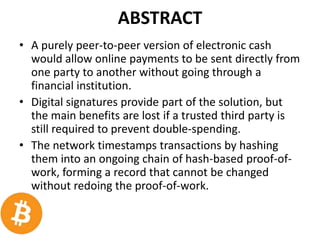 ABSTRACT
• A purely peer-to-peer version of electronic cash
would allow online payments to be sent directly from
one party to another without going through a
financial institution.
• Digital signatures provide part of the solution, but
the main benefits are lost if a trusted third party is
still required to prevent double-spending.
• The network timestamps transactions by hashing
them into an ongoing chain of hash-based proof-of-
work, forming a record that cannot be changed
without redoing the proof-of-work.
 