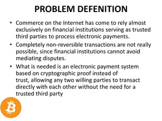 PROBLEM DEFENITION
• Commerce on the Internet has come to rely almost
exclusively on financial institutions serving as trusted
third parties to process electronic payments.
• Completely non-reversible transactions are not really
possible, since financial institutions cannot avoid
mediating disputes.
• What is needed is an electronic payment system
based on cryptographic proof instead of
trust, allowing any two willing parties to transact
directly with each other without the need for a
trusted third party
 