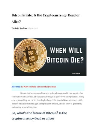 Bitcoin's Fate: Is the Cryptocurrency Dead or
Alive?
The Daily Rundown July 24, 2023
Also read :10 Ways to Make a Successful Business
Bitcoin has been around for over a decade now, and it has seen its fair
share of ups and campo. The cryptocurrency has gone from being worth a many
cents to reaching an each- time high of over$ 69,000 in November 2021. still,
Bitcoin has also endured ages of significant decline, and its price is presently
swimming around$ 20,000.
So, what's the future of Bitcoin? Is the
cryptocurrency dead or alive?
 