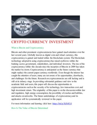 CRYPTO CURRENCY INVESTMENT
What is Bitcoin and Cryptocurrency
Bitcoin and other prominent cryptocurrencies have gained much attention over the
last several years. Globally known as digital coin and virtual currency, this
cryptocurrency is gained and traded within the blockchain system. The blockchain
technology adopted in using cryptocurrencyhas raised eyebrows within the
banking sector, government, stakeholders, and individual investors. The rise of the
cryptocurrency within this decadesince the inception of Bitcoin in 2009 has taken
the market by storm. Cryptocurrency is anticipated as the future currency that
might replace the current paper currency worldwide. Even though the interest has
caught the attention of users, many are not aware of its opportunities, drawbacks,
and challenges for the future. Research on cryptocurrencies are still lacking and is
still at its infancy stage. In providing substantial guidance and view to the
academic field and users, this paper will discuss the opportunities in
cryptocurrencies such as the security of its technology, low transaction cost, and
high investment return. The originality of this paper is on the discussionwithin law
and regulation, high energy consumption, the possibility of crashes and bubbles,
and attacks on networks. The future undertakings of cryptocurrencyand its
application will be systematically reviewed in this paper.
For more information and learning click here :https://bit.ly/3kX4E1J
How Is The Value of Bitcoin Determined
 